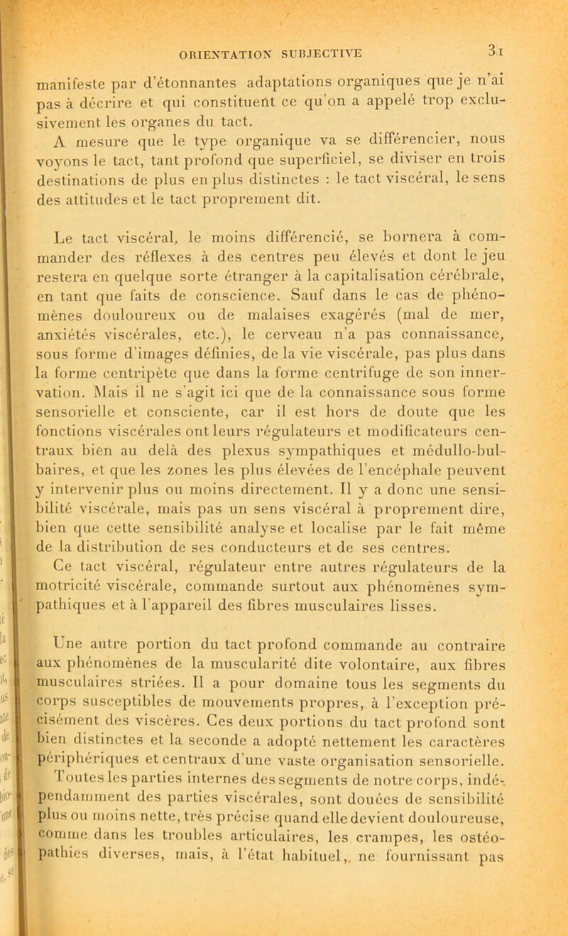 manifeste par d’étonnantes adaptations organiques que je n ai pas à décrire et qui constituent ce qu’on a appelé trop exclu- sivement les organes du tact. A mesure que le type organique va se différencier, nous voyons le tact, tant profond que superficiel, se diviser en trois destinations de plus en plus distinctes : le tact viscéral, le sens des attitudes et le tact proprement dit. Le tact viscéral, le moins différencié, se bornera à com- mander des réflexes à des centres peu élevés et dont le jeu restera en quelque sorte étranger à la capitalisation cérébrale, en tant que faits de conscience. Sauf dans le cas de phéno- mènes douloureux ou de malaises exagérés (mal de mer, anxiétés viscérales, etc.), le cerveau n’a pas connaissance, sous forme d’images définies, de la vie viscérale, pas plus dans la forme centripète que dans la forme centrifuge de son inner- vation. Mais il ne s’agit ici que de la connaissance sous forme sensorielle et consciente, car il est hors de doute que les fonctions viscérales ont leurs régulateurs et modificateurs cen- traux bien au delà des plexus sympathiques et médullo-bul- baires, et que les zones les plus élevées de l’encéphale peuvent y intervenir plus ou moins directement. Il y a donc une sensi- bilité viscérale, mais pas un sens viscéral à proprement dire, bien que cette sensibilité analyse et localise par le fait même de la distribution de ses conducteurs et de ses centres. Ce tact viscéral, régulateur entre autres régulateurs de la motricité viscérale, commande surtout aux phénomènes sym- pathiques et à l'appareil des fibres musculaires lisses. Une autre portion du tact profond commande au contraire aux phénomènes de la muscularité dite volontaire, aux fibres musculaires striées. Il a pour domaine tous les segments du corps susceptibles de mouvements propres, à l’exception pré- cisément des viscères. Ces deux portions du tact profond sont bien distinctes et la seconde a adopté nettement les caractères périphériques et centraux d’une vaste organisation sensorielle. 1 outes les parties internes des segments de notre corps, indé- pendamment des parties viscérales, sont douées de sensibilité plus ou moins nette, très précise quand elle devient douloureuse, comme dans les troubles articulaires, les crampes, les ostéo- pathies diverses, mais, à l’état habituel,, ne fournissant pas