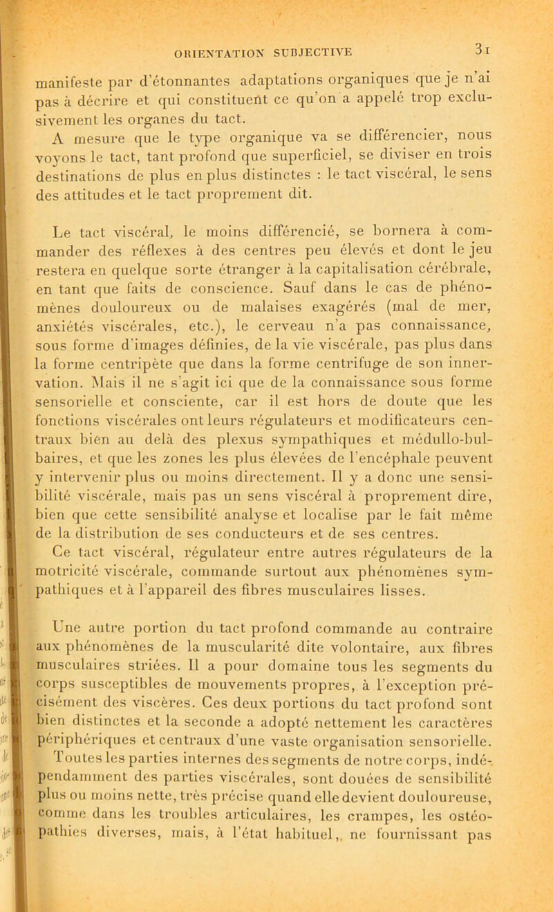 manifeste par d’étonnantes adaptations organiques que je n’ai pas à décrire et qui constituent ce qu’on a appelé trop exclu- sivement les organes du tact. A mesure que le type organique va se différencier, nous voyons le tact, tant profond que superficiel, se diviser en trois destinations de plus en plus distinctes : le tact viscéral, le sens des attitudes et le tact proprement dit. Le tact viscéral, le moins différencié, se bornera à com- mander des réflexes à des centres peu élevés et dont le jeu restera en quelque sorte étranger ci la capitalisation cérébrale, en tant que faits de conscience. Sauf dans le cas de phéno- mènes douloureux ou de malaises exagérés (mal de mer, anxiétés viscérales, etc.), le cerveau n’a pas connaissance, sous forme d'images définies, de la vie viscérale, pas plus dans la forme centripète que dans la forme centrifuge de son inner- vation. Mais il ne s’agit ici que de la connaissance sous forme sensorielle et consciente, car il est hors de doute que les fonctions viscérales ont leurs régulateurs et modificateurs cen- traux bien au delà des plexus sympathiques et médullo-bul- baires, et que les zones les plus élevées de l’encéphale peuvent y intervenir plus ou moins directement. Il y a donc une sensi- bilité viscérale, mais pas un sens viscéral à proprement dire, bien que cette sensibilité analyse et localise par le fait même de la distribution de ses conducteurs et de ses centres. Ce tact viscéral, régulateur entre autres régulateurs de la motricité viscérale, commande surtout aux phénomènes sym- pathiques et à l'appareil des fibres musculaires lisses. Une autre portion du tact profond commande au contraire aux phénomènes de la muscularité dite volontaire, aux fibres musculaires striées. Il a pour domaine tous les segments du corps susceptibles de mouvements propres, à l’exception pré- cisément des viscères. Ces deux portions du tact profond sont bien distinctes et la seconde a adopté nettement les caractères périphériques et centraux d'une vaste organisation sensorielle. I outes les parties internes des segments de notre corps, indé- pendamment des parties viscérales, sont douées de sensibilité plus ou moins nette, très précise quand elle devient douloureuse, comme dans les troubles articulaires, les crampes, les ostéo- pathies diverses, mais, à l’état habituel,, ne fournissant pas