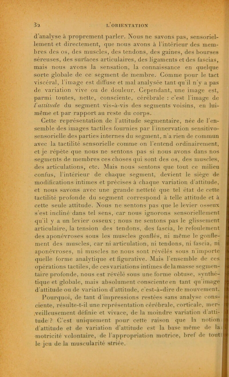 31 d’analyse à proprement parler. Nous ne savons pas, sensoriel- lement et directement, que nous avons à l’intérieur des mem- bres des os, des muscles, des tendons, des gaines, des bourses séreuses, des surfaces articulaires, des ligaments et des fascias, mais nous avons la sensation, la connaissance en quelque sorte globale de ce segment de membre. Comme pour le tact viscéral, l’image est diffuse et mal analysée tant qu'il n'y a pas de variation vive ou de douleur. Cependant, une image est, parmi toutes, nette, consciente, cérébrale : c’est l image de ïattitude du segment vis-à-vis des segments voisins, en lui- même et par rapport au reste du corps. Cette représentation de l’attitude segmentaire, née de l'en- semble des images tactiles fournies par 1 innervation sensitivo- sensorielle des parties internes du segment, n a rien de commun avec la tactilité sensorielle comme on l'entend ordinairement, et je répète que nous ne sentons pas si nous avons dans nos segments de membres ces choses qui sont des os, des muscles, des articulations, etc. Mais nous sentons que tout ce milieu confus, l’intérieur de chaque segment, devient le siège de modifications intimes et précises à chaque variation d'attitude, et nous savons avec une grande netteté que tel état de cette tactilité profonde du segment correspond à telle attitude et à cette seule attitude. Nous ne sentons pas que le levier osseux s’est incliné dans tel sens, car nous ignorons sensoriellement qu'il y a un levier osseux ; nous ne sentons pas le glissement articulaire, la tension des tendons, des iascia, le refoulement des aponévroses sous les muscles gonflés, ni même le gonfle- ment des muscles, car ni articulation, ni tendons, ni fascia. ni aponévroses, ni muscles ne nous sont révélés sous n importe quelle forme analytique et figurative. Mais l'ensemble de ces opérations tactiles, de ces variations intimes de la niasse segmen- taire profonde, nous est révélé sous une forme obtuse, synthé- tique et globale, ruais absolument consciente en tant qu image d’attitude ou de variation d’attitude, c’est-à-dire de mouvement. Pourquoi, de tant d'impressions restées sans analyse cons- ciente, résulte-t-il une représentation cérébrale, corticale, mer- veilleusement définie et vivace, de la moindre variation d’atti- tude ? C’est uniquement pour cette raison que la notion d’attitude et de variation d’attitude est la base même de la motricité volontaire, de l'appropriation motrice, bref de tout le jeu de la muscularité striée.