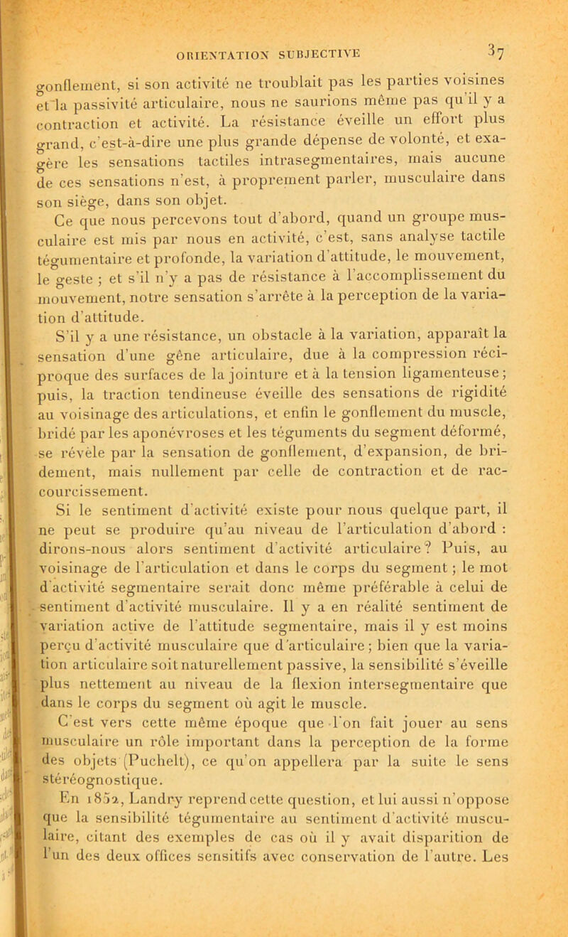 gonflement, si son activité ne troublait pas les parties voisines et la passivité articulaire, nous ne saurions même pas qu il y a contraction et activité. La résistance éveille un effort plus o-rand, c'est-à-dire une plus grande dépense de volonté, et exa- gère les sensations tactiles intrasegmentaires, mais aucune de ces sensations n'est, à proprement parler, musculaire dans son siège, dans son objet. Ce que nous percevons tout d'abord, quand un groupe mus- culaire est mis par nous en activité, c est, sans analyse tactile tégumentaire et profonde, la variation d'attitude, le mouvement, le geste ; et s’il n’y a pas de résistance à 1 accomplissement du mouvement, notre sensation s’arrête à la perception de la varia- tion d’attitude. S’il y a une résistance, un obstacle à la variation, apparaît la sensation d’une gêne articulaire, due à la compression réci- Iproque des surfaces de la jointure et à la tension ligamenteuse; puis, la traction tendineuse éveille des sensations de rigidité au voisinage des articulations, et enfin le gonflement du muscle, bridé par les aponévroses et les téguments du segment déformé, se révèle par la sensation de gonflement, d’expansion, de bri- deinent, mais nullement par celle de contraction et de rac- courcissement. Si le sentiment d’activité existe pour nous quelque part, il ne peut se produire qu’au niveau de l’articulation d’abord : dirons-noirs alors sentiment d’activité articulaire? Puis, au voisinage de l'articulation et dans le corps du segment ; le mot d activité segmentaire serait donc même préférable à celui de sentiment d’activité musculaire. Il y a en réalité sentiment de •€ variation active de l’attitude segmentaire, mais il y est moins perçu d'activité musculaire que d’articulaire; bien que la varia- tion articulaire soit naturellement passive, la sensibilité s’éveille plus nettement au niveau de la flexion intersegmentaire que dans le corps du segment où agit le muscle. C est vers cette même époque que l'on fait jouer au sens musculaire un rôle important dans la perception de la forme des objets (Puchelt), ce qu’on appellera par la suite le sens stéréognostique. En 1802, Landry reprend cette question, et lui aussi n’oppose que la sensibilité tégumentaire au sentiment d'activité muscu- laire, citant des exemples de cas où il y avait disparition de l’un des deux offices sensitifs avec conservation de l’autre. Les