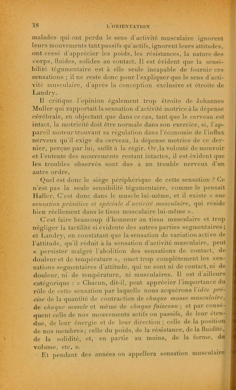 malades qui ont perdu le sens d’activité musculaire ignorent leurs mouvements tant passifs qu’actifs, ignorent leurs attitudes, ont cessé d’apprécier les poids, les résistances, la nature des corps, fluides, solides au contact. 11 est évident que la sensi- bilité tégumentaire est à elle seule incapable de fournir ces sensations ; il ne reste donc pour l’expliquer que le sens d'acti- vité musculaire, d'après la conception exclusive et étroite de Landry. Il critique l’opinion également trop étroite de Johannes Muller qui rapportait la sensation d'activité motrice à la dépense cérébrale, en objectant que dans ce cas, tant que le cerveau est intact, la motricité doit être normale dans son exercice, si, l'ap- pareil moteur trouvant sa régulation dans l’économie de l'influx nerveux qu'il exige du cerveau, la dépense motrice de ce der- nier, perçue par lui, suffit à la régir. Or, la volonté de mouvoir et l’entente des mouvements restant intactes, il est évident que les troubles observés sont dus à un trouble nerveux d'un autre ordre. Quel est donc le siège périphérique de cette sensation ? Ce n’est pas la seule sensibilité tégumentaire, comme le pensait Haller. C’est donc dans le muscle lui-même, et il existe « une sensation primitive et spéciale d'activité musculaire, qui réside bien réellement dans le tissu musculaire lui-même ». C’est faire beaucoup d’honneur au tissu musculaire et trop négliger la tactilité si évidente des autres parties segmentaires ; et Landry, en constatant que la sensation de variation active de l’altitude, qu’il réduit à la sensation d'activité musculaire, peut a persister malgré l'abolition des sensations de contact, de douleur et de température », omet trop complètement les sen- sations segmentaires d’attitude, qui ne sont ni de contact, ni de douleur, ni de température, ni musculaires. 11 est d ailleurs catégorique : « Chacun, dit-il, peut apprécier l'importance du rôle de cette sensation par laquelle nous acquérons 1 idée pré- cise de la quantité de contraction de chaque masse musculaire, de chaque muscle et même de chaque faisceau ; et par consé- quent celle de nos mouvements actils ou passifs, de leur éten- due, de leur énergie et de leur direction : celle de la position de nos membres; celle du poids, de la résistance, de la fluidité, de la solidité, et, en partie au moins, de la forme, du volume, etc. ». Et pendant tics années on appellera sensation musculaire