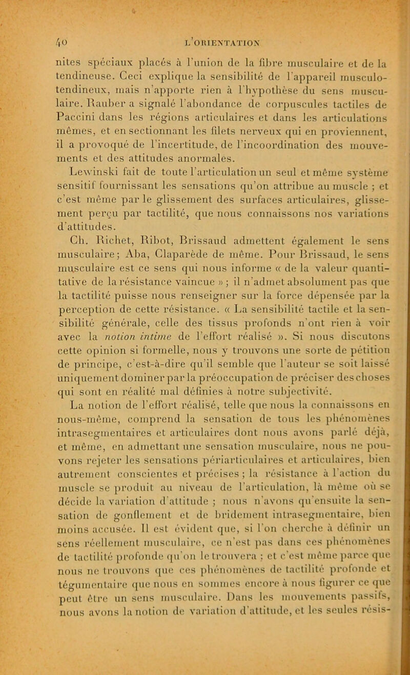 nites spéciaux placés à l’union de la fibre musculaire et de la tendineuse. Ceci explique la sensibilité de l’appareil musculo- tendineux, mais n’apporte rien à l'hypothèse du sens muscu- laire. Pwauber a signalé l’abondance de corpuscules tactiles de Paccini dans les régions articulaires et dans les articulations mêmes, et en sectionnant les filets nerveux qui en proviennent, il a provoqué de l’incertitude, de l’incoordination des mouve- ments et des attitudes anormales. Lewinski fait de toute l’articulation un seul et même système sensitif fournissant les sensations qu’on attribue au muscle ; et c’est même par le glissement des surfaces articulaires, glisse- ment perçu par tactilité, que nous connaissons nos variations d’attitudes. Ch. Richet, Ribot, Brissaud admettent également le sens musculaire; Aba, Claparède de même. Pour Brissaud, le sens musculaire est ce sens qui nous informe « de la valeur quanti- tative de la résistance vaincue » ; il n’admet absolument pas que la tactilité puisse nous renseigner sur la force dépensée par la perception de cette résistance. « La sensibilité tactile et la sen- sibilité générale, celle des tissus profonds n’ont rien à voir avec la notion intime de l’effort réalisé ». Si nous discutons cette opinion si formelle, nous y trouvons une sorte de pétition de principe, c’est-à-dire qu’il semble que fauteur se soit laissé uniquement dominer par la préoccupation de préciser des choses qui sont en réalité mal définies à notre subjectivité. La notion de l’effort réalisé, telle que nous la connaissons en nous-même, comprend la sensation de tous les phénomènes intrasegmentaires et articulaires dont nous avons parlé déjà, et même, en admettant une sensation musculaire, nous ne pou- vons rejeter les sensations périarticulaires et articulaires, bien autrement conscientes et précises ; la résistance à l’action du muscle se produit au niveau de l’articulation, là même où se décide la variation d’attitude ; nous n’avons qu’ensuite la sen- sation de gonflement et de bridement intrasegmentaire, bien moins accusée. Il est évident que, si l’on cherche à définir un sens réellement musculaire, ce n’est pas dans ces phénomènes de tactilité profonde qu’on le trouvera ; et c’est même parce que nous ne trouvons que ces phénomènes de tactilité profonde et téguinentaire que nous en sommes encore à nous figurer ce que peut être un sens musculaire. Dans les mouvements passifs, nous avons la notion de variation d’attitude, et les seules résis-