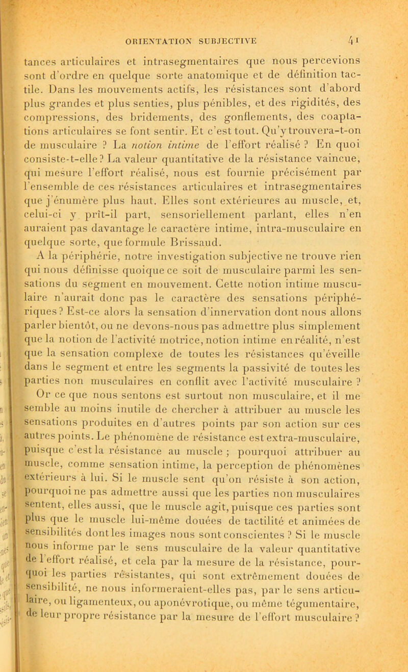 tances articulaires et intrasegmentaires que nous percevions sont d’ordre en quelque sorte anatomique et de définition tac- tile. Dans les mouvements actifs, les résistances sont d abord plus grandes et plus senties, plus pénibles, et des rigidités, des compressions, des bridements, des gonflements, des coapta- tions articulaires se font sentir. Et c’est tout. Qu’y trouvera-t-on de musculaire ? La notion intime de l’effort réalisé ? En quoi consiste-t-elle? La valeur quantitative de la résistance vaincue, qui mesure l’effort réalisé, nous est fournie précisément par l'ensemble de ces résistances articulaires et intrasegmentaires que j’énumère plus haut. Elles sont extérieures au muscle, et, celui-ci y prît-il part, sensoriellement parlant, elles n’en auraient pas davantage le caractère intime, intra-musculaire en quelque sorte, que formule Brissaud. A la périphérie, notre investigation subjective ne trouve rien qui nous définisse quoique ce soit de musculaire parmi les sen- sations du segment en mouvement. Cette notion intime muscu- laire n’aurait donc pas le caractère des sensations périphé- riques? Est-ce alors la sensation d’innervation dont nous allons parler bientôt, ou ne devons-nous pas admettre plus simplement que la notion de l’activité motrice, notion intime en réalité, n’est que la sensation complexe de toutes les résistances qu’éveille dans le segment et entre les segments la passivité de toutes les parties non musculaires en conflit avec l’activité musculaire ? Or ce que nous sentons est surtout non musculaire, et il me semble au moins inutile de chercher à attribuer au muscle les sensations produites en d’autres points par son action sur ces autres points. Le phénomène de résistance est extra-musculaire, puisque c’est la résistance au muscle; pourquoi attribuer au muscle, comme sensation intime, la perception de phénomènes extérieurs à lui. Si le muscle sent qu'on résiste à son action, pourquoi ne pas admettre aussi que les parties non musculaires sentent, elles aussi, que le muscle agit,puisque ces parties sont plus que le muscle lui-même douées de tactilité et animées de Sensibilités dont les images nous sont conscientes ? Si le muscle nous informe par le sens musculaire de la valeur quantitative de 1 effort réalisé, et cela par la mesure de la résistance, pour- quoi les parties résistantes, qui sont extrêmement douées de sensibilité, ne nous informeraient-elles pas, par le sens articu- laire, ou ligamenteux, ou aponévrotique, ou même tégumentaire, de leur propre résistance par la mesure de l'effort musculaire ?