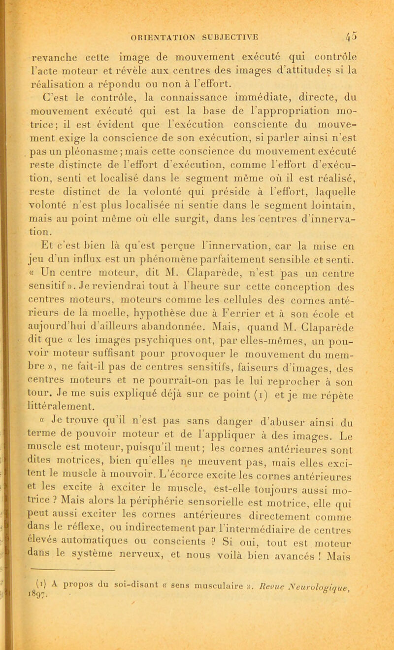 revanche celte image de mouvement exécuté qui contrôle l’acte moteur et révèle aux centres des images d’attitudes si la réalisation a répondu ou non à l’effort. C'est le contrôle, la connaissance immédiate, directe, du mouvement exécuté qui est la base de l’appropriation mo- trice ; il est évident que l’exécution consciente du mouve- ment exige la conscience de son exécution, si parler ainsi n’est pas un pléonasme ; mais cette conscience du mouvement exécuté reste distincte de l’effort d’exécution, comme l'effort d’exécu- tion, senti et localisé dans le segment même où il est réalisé, reste distinct de la volonté qui préside à l'effort, laquelle volonté n’est plus localisée ni sentie dans le segment lointain, mais au point même où elle surgit, dans les centres d’innerva- tion. Et c’est bien là qu’est perçue l'innervation, car la mise en jeu d’un influx est un phénomène parfaitement sensible et senti. « Un centre moteur, dit M. Claparède, n’est pas un centre sensitif». Je reviendrai tout à l'heure sur cette conception des centres moteurs, moteurs comme les cellules des cornes anté- rieurs de la moelle, hypothèse due à Ferrier et à son école et aujourd’hui d'ailleurs abandonnée. Mais, quand M. Claparède dit que « les images psychiques ont, par elles-mêmes, un pou- voir moteur suffisant pour provoquer le mouvement du mem- bre », ne fait-il pas de centres sensitifs, faiseurs d'images, des centres moteurs et ne pourrait-on pas le lui reprocher à son tour. Je me suis expliqué déjà sur ce point (1) et je me répète littéralement. « Je trouve qu'il n'est pas sans danger d’abuser ainsi du terme de pouvoir moteur et de l’appliquer à des images. Le muscle est moteur,puisqu’il meut; les cornes antérieures sont dites motrices, bien qu elles ne meuvent pas, mais elles exci- tent le muscle à mouvoir. L’écorce excite les cornes antérieures et les excite à exciter le muscle, est-elle toujours aussi mo- trice ? Mais alors la périphérie sensorielle est motrice, elle qui peut aussi exciter les cornes antérieures directement comme dans le réflexe, ou indirectement par l’intermédiaire de centres élevés automatiques ou conscients ? Si oui, tout est moteur dans le système nerveux, et nous voilà bien avancés ! Mais (1) A propos du soi-disant « sens musculaire ». Revue Neurologique 1897. 0 1