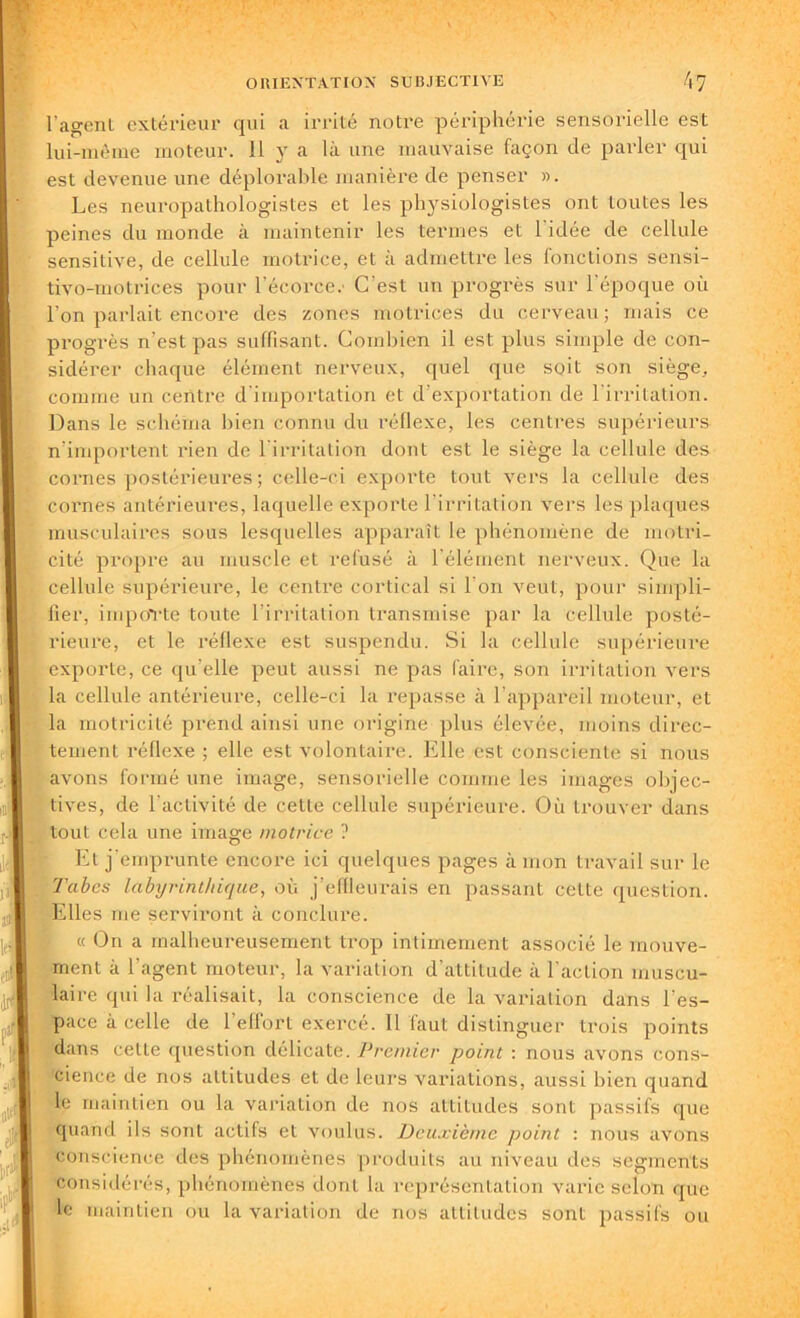 l’agenl extérieur qui a irrité notre périphérie sensorielle est lui-même moteur. 11 y a là une mauvaise façon de parler qui est devenue une déplorable manière de penser ». Les neuropathologistes et les physiologistes ont toutes les peines du monde à maintenir les termes et 1 idée de cellule sensitive, de cellule motrice, et à admettre les fonctions sensi- tivo-motrices pour l'écorce.' C'est un progrès sur l'époque où l'on parlait encore des zones motrices du cerveau; mais ce progrès n'est pas suffisant. Combien il est plus simple de con- sidérer chaque élément nerveux, quel que soit son siège, comme un centre d'importation et d’exportation de l’irritation. Dans le schéma bien connu du réflexe, les centres supérieurs n’importent rien de l'irritation dont est le siège la cellule des cornes postérieures ; celle-ci exporte tout vers la cellule des cornes antérieures, laquelle exporte l’irritation vers les plaques musculaires sous lesquelles apparaît le phénomène de motri- cité propre au muscle et refusé à l'élément nerveux. Que la cellule supérieure, le centre cortical si l'on veut, pour simpli- fier, importe toute l’irritation transmise par la cellule posté- rieure, et le réflexe est suspendu. Si la cellule supérieure exporte, ce qu’elle peut aussi ne pas faire, son irritation vers la cellule antérieure, celle-ci la repasse à l’appareil moteur, et la motricité prend ainsi une origine plus élevée, moins direc- tement réflexe ; elle est volontaire. Elle est consciente si nous avons formé une image, sensorielle comme les images objec- tives, de l'activité de cette cellule supérieure. Où trouver dans tout cela une image motrice ? Et j'emprunte encore ici quelques pages à mon travail sur le Tabes labyrinthique, où j’effleurais en passant cette question. Elles me serviront à conclure. « On a malheureusement trop intimement associé le mouve- ment à l’agent moteur, la variation d'attitude à l'action muscu- laire qui la réalisait, la conscience de la variation dans l'es- pace à celle de l’effort exercé. Il faut distinguer trois points dans cette question délicate. Premier point : nous avons cons- cience de nos altitudes et de leurs variations, aussi bien quand le maintien ou la variation de nos attitudes sont passifs que quand ils sont actifs et voulus. Deuxième point : nous avons conscience des phénomènes produits au niveau des segments considérés, phénomènes dont la représentation varie selon que le maintien ou la variation de nos attitudes sont passifs ou