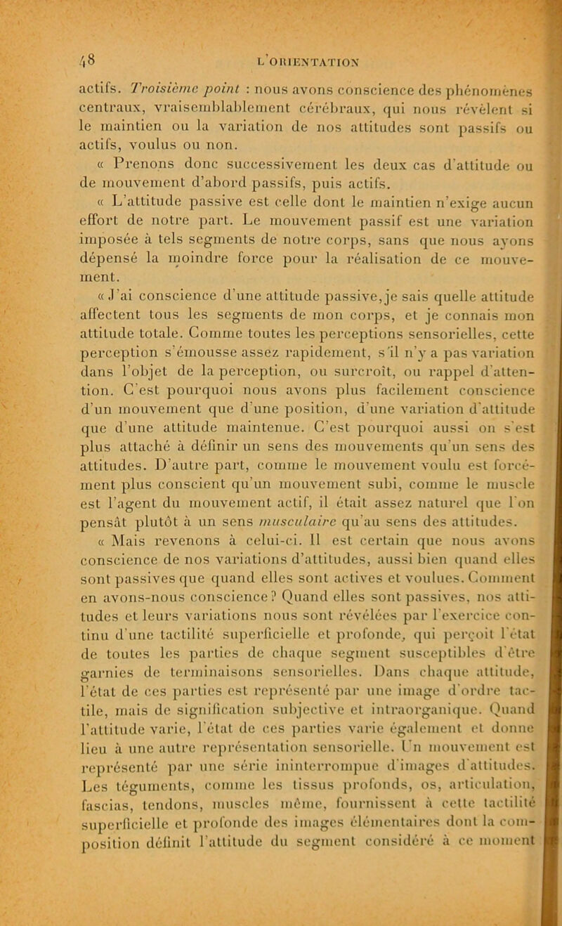 actiis. Troisième point : nous avons conscience des phénomènes centraux, vraisemblablement cérébraux, qui nous révèlent si le maintien ou la variation de nos attitudes sont passifs ou actifs, voulus ou non. « Prenons donc successivement les deux cas d'attitude ou de mouvement d’abord passifs, puis actifs. « L’attitude passive est celle dont le maintien n’exige aucun effort de notre part. Le mouvement passif est une variation imposée à tels segments de notre corps, sans que nous ayons dépensé la moindre force pour la réalisation de ce mouve- ment. « J’ai conscience d’une attitude passive, je sais quelle attitude affectent tous les segments de mon corps, et je connais mon attitude totale. Comme toutes les perceptions sensorielles, cette perception s’émousse assez rapidement, s'il n’y a pas variation dans l’objet de la perception, ou surcroît, ou rappel d’atten- tion. C’est pourquoi nous avons plus facilement conscience d’un mouvement que d’une position, d’une variation d’attitude que d’une attitude maintenue. C’est pourquoi aussi on s’est plus attaché à définir un sens des mouvements qu’un sens des attitudes. D’autre part, comme le mouvement voulu est forcé- ment plus conscient qu’un mouvement subi, comme le muscle est l’agent du mouvement actif, il était assez naturel que I on pensât plutôt à un sens musculaire qu’au sens des attitudes. « Mais revenons à celui-ci. 11 est certain que nous avons conscience de nos variations d’attitudes, aussi bien quand elles sont passives que quand elles sont actives et voulues. Comment en avons-nous conscience? Quand elles sont passives, nos atti- tudes et leurs variations nous sont révélées par l’exercice con- tinu d’une tactilité superficielle et profonde, qui perçoit l’état de toutes les parties de chaque segment susceptibles d’être garnies de terminaisons sensorielles. Dans chaque attitude, l’état de ces parties est représenté par une image d’ordre tac- tile, mais de signification subjective et intraorganique. Quand l’attitude varie, l’état de ces parties varie également et donne lieu à une autre représentation sensorielle. Un mouvement est représenté par une série ininterrompue d’images d’attitudes. Les téguments, comme les tissus profonds, os, articulation, fascias, tendons, muscles même, fournissent à cette tactilité superficielle et profonde des images élémentaires dont la com- position définit l’attitude du segment considéré à ce moment