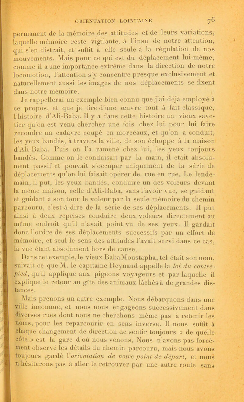 permanent de la mémoire des attitudes et de leurs variations, laquelle mémoire reste vigilante, à l'insu de notre attention, qui s'en distrait, et suffit à elle seule à la régulation de nos mouvements. Mais pour ce qui est du déplacement lui-même, comme il a une importance extrême dans la direction de notre locomotion, l’attention s’y concentre presque exclusivement et naturellement aussi les images de nos déplacements se fixent dans notre mémoire. Je rappellerai un exemple bien connu que j’ai déjà employé à ce propos, et que je tire d’une œuvre tout à fait classique, l’histoire d'Ali-Baba. Il y a dans cette histoire un vieux save- tier qu’on est venu chercher une fois chez lui pour lui faire recoudre un cadavre coupé en morceaux, et qu’on a conduit, les yeux bandés, à travers la ville, de son échoppe à la maison d’Ali-Baba. Puis on l a ramené chez lui, les yeux toujours bandés. Comme on le conduisait par la main, il était absolu- ment passif et pouvait s’occuper uniquement de la série de déplacements qu’on lui faisait opérer de rue en rue. Le lende- main, il put, les yeux bandés, conduire un des voleurs devant la même maison, celle cl’Ali-Baba, sans l’avoir vue, se guidant et guidant à son tour le voleur par la seule mémoire du chemin parcouru, c’est-à-dire de la série de ses déplacements. Il put ainsi à deux reprises conduire deux voleurs directement au même endroit qu'il n’avait point vu de ses yeux. Il gardait donc l’ordre de ses déplacements successifs par un elfort de mémoire, et seul le sens des attitudes l’avait servi dans ce cas, la vue étant absolument hors de cause. Dans cet exemple, le vieux BabaMoustapha, tel était son nom, suivait ce que M. le capitaine Reynaud appelle la loi du contre- pied, qu’il applique aux pigeons voyageurs et par laquelle il explique le retour au gîte des animaux lâchés à de grandes dis- tances. Mais prenons un autre exemple. Nous débarquons dans une ville inconnue, et nous nous engageons successivement dans diverses rues dont nous ne cherchons même pas à retenir les noms, pour les reparcourir en sens inverse. 11 nous suffit à chaque changement de direction de sentir toujours « de quelle côté » est la gare d'où nous venons. Nous n'avons pas forcé- ment observé les détails du chemin parcouru, mais nous avons toujours gardé Y orientation de notre point de départ, et nous n hésiterons pas à aller le retrouver par une autre route sans