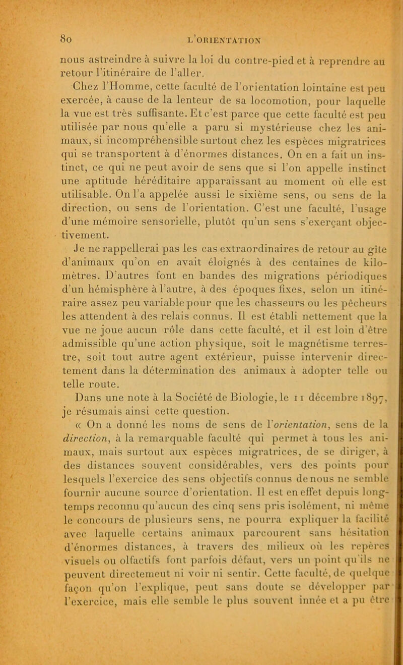 nous astreindre à suivre la loi du contre-pied et à reprendre au retour l’itinéraire de l’aller. Chez l’Homme, cette faculté de l’orientation lointaine est peu exercée, à cause de la lenteur de sa locomotion, pour laquelle la vue est très suffisante. Et c’est parce que cette faculté est peu utilisée par nous qu’elle a paru si mystérieuse chez les ani- maux, si incompréhensible surtout chez les espèces migratrices qui se transportent à d’énormes distances. On en a fait un ins- tinct, ce qui ne peut avoir de sens que si l’on appelle instinct une aptitude héréditaire apparaissant au moment où elle est utilisable. On l’a appelée aussi le sixième sens, ou sens de la direction, ou sens de l’orientation. C’est une faculté, l’usase d’une mémoire sensorielle, plutôt qu’un sens s’exerçant objec- tivement. Je ne rappellerai pas les cas extraordinaires de retour au gîte d’animaux qu’on en avait éloignés à des centaines de kilo- mètres. D’autres font en bandes des migrations périodiques d’un hémisphère à l’autre, à des époques fixes, selon un itiné- raire assez peu variable pour que les chasseurs ou les pêcheurs les attendent à des relais connus. Il est établi nettement que la vue ne joue aucun rôle dans cette faculté, et il est loin d'être admissible qu’une action physique, soit le magnétisme terres- tre, soit tout autre agent extérieur, puisse intervenir direc- tement dans la détermination des animaux à adopter telle ou telle route. Dans une note à la Société de Biologie, le 11 décembre 1897, je résumais ainsi cette question. ce On a donné les noms de sens de Y orientation, sens de la direction, à la remarquable faculté qui permet à tous les ani- maux, mais surtout aux espèces migratrices, de se diriger, à des distances souvent considérables, vers des points pour lesquels l’exercice des sens objectifs connus de nous ne semble fournir aucune source d’orientation. 11 est en effet depuis long- temps reconnu qu’aucun des cinq sens pris isolément, ni même le concours de plusieurs sens, ne pourra expliquer la facilité avec laquelle certains animaux parcourent sans hésitation d’énormes distances, à travers des milieux où les repères visuels ou olfactifs font parfois défaut, vers un point qu'ils ne peuvent directement ni voir ni sentir. Cette faculté, de quelque façon qu’on l’explique, peut sans doute se développer par l’exercice, mais elle semble le plus souvent innée et a pu être