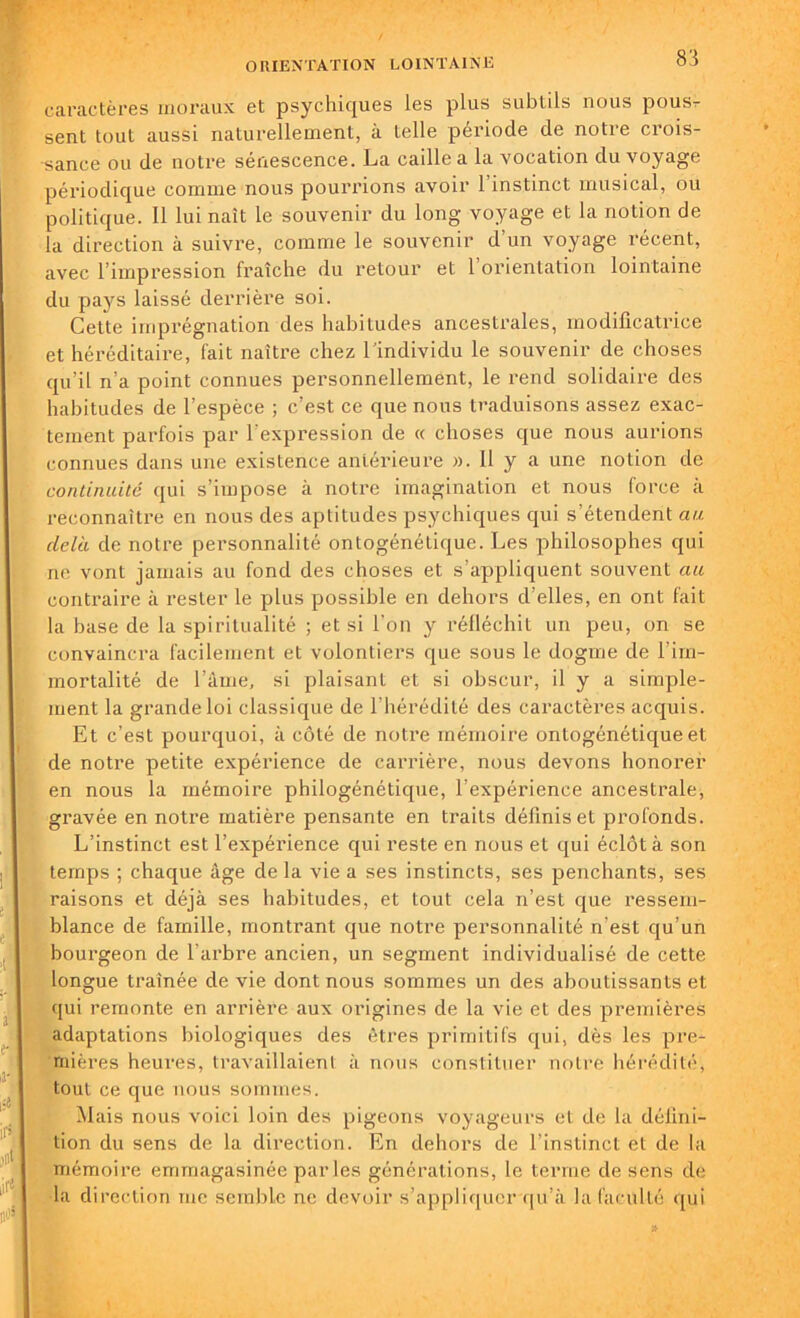 caractères moraux et psychiques les plus subtils nous pous^ sent tout aussi naturellement, à telle période de notre crois- sance ou de notre sénescence. La caille a la vocation du voyage périodique comme nous pourrions avoir l’instinct musical, ou politique. Il lui naît le souvenir du long voyage et la notion de la direction à suivre, comme le souvenir d’un voyage récent, avec l’impression fraîche du retour et 1 orientation lointaine du pays laissé derrière soi. Cette imprégnation des habitudes ancestrales, modificatrice et héréditaire, fait naître chez l’individu le souvenir de choses qu’il n’a point connues personnellement, le rend solidaire des habitudes de l’espèce ; c’est ce que nous traduisons assez exac- tement parfois par l'expression de « choses que nous aurions connues dans une existence antérieure ». 11 y a une notion de continuité qui s’impose à notre imagination et nous force à reconnaître en nous des aptitudes psychiques qui s’étendent au delà de notre personnalité ontogénétique. Les philosophes qui ne vont jamais au fond des choses et s’appliquent souvent au contraire à rester le plus possible en dehors d’elles, en ont fait la base de la spiritualité ; et si l’on y réfléchit un peu, on se convaincra facilement et volontiers que sous le dogme de l’im- mortalité de l’âme, si plaisant et si obscur, il y a simple- ment la grande loi classique de 1 hérédité des caractères acquis. Et c’est pourquoi, à côté de notre mémoire ontogénétique et de notre petite expérience de carrière, nous devons honorer en nous la mémoire philogénétique, l’expérience ancestrale, gravée en notre matière pensante en traits définis et profonds. L’instinct est l’expérience qui reste en nous et qui éclôt à son temps ; chaque âge de la vie a ses instincts, ses penchants, ses raisons et déjà ses habitudes, et tout cela n’est que ressem- blance de famille, montrant que notre personnalité n’est qu’un bourgeon de l’arbre ancien, un segment individualisé de cette longue traînée de vie dont nous sommes un des aboutissants et qui remonte en arrière aux origines de la vie et des premières adaptations biologiques des êtres primitifs qui, dès les pre- mières heures, travaillaient à nous constituer notre hérédité, tout ce que nous sommes. Mais nous voici loin des pigeons voyageurs et de la défini- tion du sens de la direction. En dehors de l’instinct et de la mémoire emmagasinée parles générations, le terme de sens de la direction me semble ne devoir s’appliquer qu’à la faculté qui