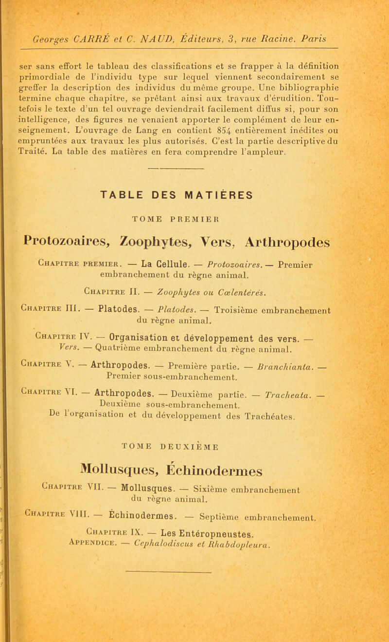 ser sans effort le tableau des classifications et se frapper à la définition primordiale de l’individu type sur lequel viennent secondairement se greffer la description des individus du même groupe. Une bibliographie termine chaque chapitre, se prêtant ainsi aux travaux d’érudition. Tou- tefois le texte d’un tel ouvrage deviendrait facilement diffus si, pour son intelligence, des figures ne venaient apporter le complément de leur en- seignement. L’ouvrage de Lang en contient 854 entièrement inédites ou empruntées aux travaux les plus autorisés. C’est la partie descriptive du Traité. La table des matières en fera comprendre l’ampleur. TABLE DES MATIÈRES TOME PREMIER Protozoaires, Zoopliytes, Vers, Arthropodes Chapitre premier. — La Cellule. — Protozoaires.— Premier embranchement du règne animal. Chapitre II. — Zoopliytes ou Cœlentérés. Chapitre III. — Platodes. — Platodes. — Troisième embranchement du règne animal. Chapitre IY. — Organisation et développement des vers. — P ers. Quatrième embranchement du règne animal. Chapitre V. — Arthropodes. — Première partie. — Branchianta. — Premier sous-embranchement. Chapitre AI. Arthropodes. — Deuxième partie. — Tracheata. — Deuxième sous-embranchement. De 1 organisation et du développement des Trachéates. TOME DEUXIEME Mollusques, Échinodermes Chapitre MI. Mollusques. — Sixième embranchement du règne animal. Chapitre VIII. _ Échinodermes. — Septième embranchement. Chapitre IX. — Les Entéropneustes. Appendice. Gephalodiscus et Rhubdopleura.