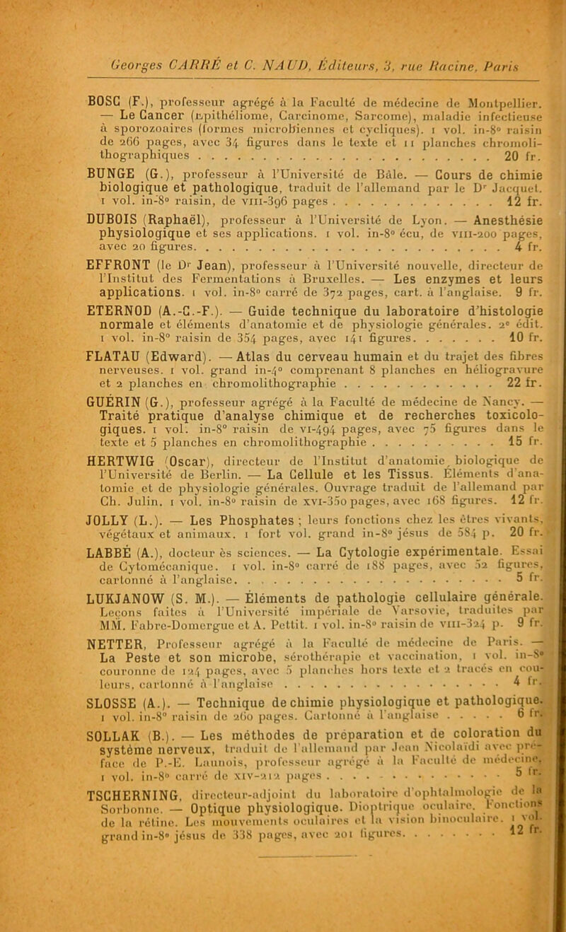 BOSC (F.), professeur agrégé à la Faculté de médecine de Montpellier. — Le Cancer (ivpithéliome, Carcinome, Sarcome), maladie infectieuse à sporozoaires (formes microbiennes cl cycliques), i vol. in-8 raisin de 266 pages, avec 34 figures dans le texte et 11 planches chromoli- thographiques 20 fr. BUNGE (G.), professeur à l’Université de Bâle. — Cours de chimie biologique et pathologique, traduit de l’allemand par le Dr Jacquet. 1 vol. in-8° raisin, de vm-396 pages 12 fr. DUBOIS (Raphaël), professeur à l’Université de Lyon. — Anesthésie physiologique et ses applications, i vol. in-8° écu, de vm-200 pages, avec 20 figures 4 fr. EFFRONT (le 1> Jean), professeur à l’Université nouvelle, directeur de l’Institut des Fermentations à Bruxelles. — Les enzymes et leurs applications. 1 vol. in-8° carré de 372 pages, cart. à l’anglaise. 9 fr. ETERNOD (A.-C.-F.). — Guide technique du laboratoire d’histologie normale et éléments d’anatomie et de physiologie générales. 2e édit. 1 vol. in-8° raisin de 354 pages, avec 141 figures 10 fr. FLATAU (Edward). — Atlas du cerveau humain et du trajet des fibres nerveuses. 1 vol. grand in-40 comprenant 8 planches en héliogravure et 2 planches en chromolithographie 22 fr. GUERIN (G.), professeur agrégé à la Faculté de médecine de Nancy. — Traité pratique d’analyse chimique et de recherches toxicolo- giques. 1 vol. in-8° raisin de vi-494 pages, avec 73 figures dans le texte et 5 planches en chromolithographie 15 fr. HERTWIG (Oscar), directeur de l’Institut d’anatomie, biologique de l’Université de Berlin. — La Cellule et les Tissus. Eléments d'ana- tomie et de physiologie générales. Ouvrage traduit de 1 allemand par Ch. Julin. [ vol. in-8° raisin de xvi-35o pages, avec 16S figures. 12 fr. JOLLY (L.). — Les Phosphates; leurs fonctions chez les êtres vivants, végétaux et animaux. 1 fort vol. grand in-8 jésus de 584 P- 20 fr. LABBÉ (A.), docteur ès sciences. — La Cytologie expérimentale. Essai de Gytomécanique. 1 vol. in-8° carré de 188 pages, avec 52 figures, cartonné à l’anglaise 5 fr.j LUKJANOW (S. M.). — Éléments de pathologie cellulaire générale. Leçons faites à l’Université impériale de Varsovie, traduites par MM. Fabre-Domergue et A. Petlit. 1 vol. in-S raisin de vm-324 p- 9 fr. NETTER, Professeur agrégé à la Faculté de médecine de Paris. — La Peste et son microbe, sérothérapie et vaccination, 1 vol. in-8* couronne de 124 pages, avec 5 planches hors texte et 2 tracés en cou- leurs, cartonné «à l’anglaise 4 frJ SLOSSE (A.). — Technique de chimie physiologique et pathologique. ) vol. in-8° raisin de 260 pages. Cartonné à l’anglaise 6 fr. SOLLAK (B.). — Les méthodes de préparation et de coloration du système nerveux, traduit de l’allemand par Jean Nicolaidi avec pré- face de P.-E. Launois, professeur agrégé à la Faculté de médecine, 1 vol. in-8° carré de xiv-212 pages 5 fd TSCHERNING, directeur-adjoint du laboratoire d’ophtalmologie de la Sorbonne. — Optique physiologique. Diontrique oculaire Fonctions de la rétine. Les mouvements oculaires et la vision binoculaire. * 'o • grand in-8» jésus de 338 pages, avec 201 ligures