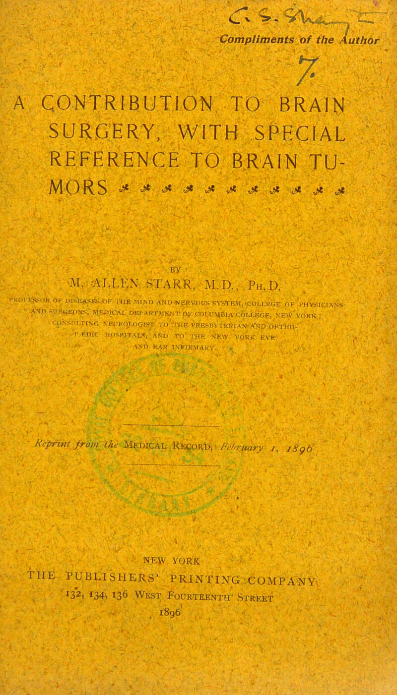 Compliments of the Authof A CONTRIBUTION, TO BRAIIS SURGERY, WITH SPECIAL REFERENCE TO BRAIN TU- MORS ^ W' . . ' ' ' By ' : ^LLKN.STARR, :M!d.,:Ph.D. PKOFEiVSo'H Op Msfe*Slfc»p--|!HB MIM) AND ■NERVOUS SA-STEM,.COLL^Ge'.OF Vhv.SICIANS ■ AND SURCEO^,' MEJIICAL DEPARTMENT pf .ODLUI^BI A .qOIX-BGE, ’ NE\CvORK,; ■ , ' ' CpNSDDTrNG NBl.'Rty.05tST'T0;,^HE PBESBV1-ERIA>NA'Np‘OPl-HO,-‘' ' • ■ ' '.•. I'.EOlC HOSPITAIA, ARd .to'.the New 'YORK EVE ’ T'’ ''•A'* t.NElRMAKY. Jiepnnt from lhi~ y^^^ Ftfruary y, i8gd .-A-Y- ■' NE\V YORK THE PUBLISHERS’ PRINTING COMPANY', , ’132) i34i 136 West Fourteenth'Street' 1896