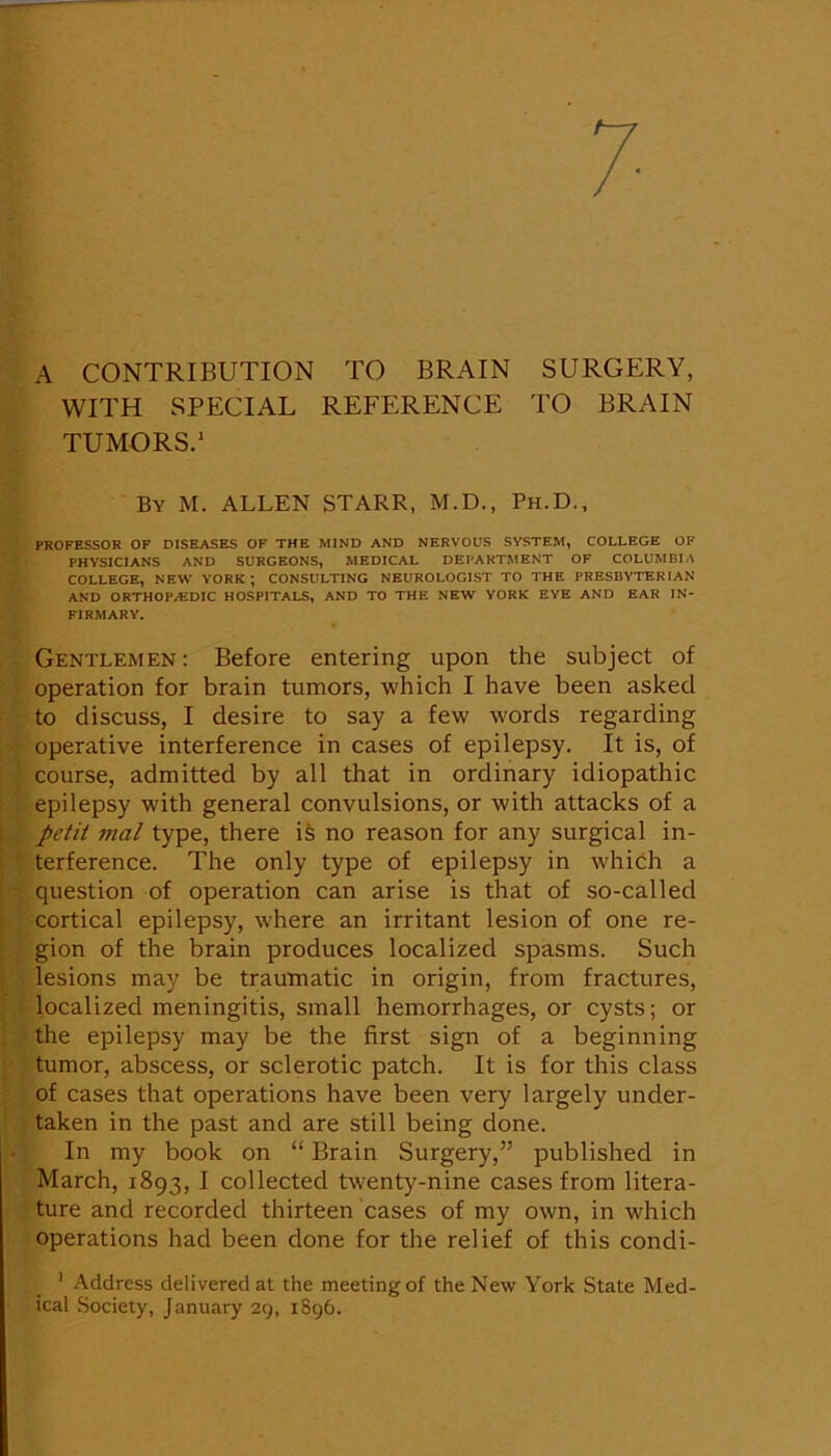 A CONTRIBUTION TO BRAIN SURGERY, WITH SPECIAL REFERENCE TO BRAIN TUMORS.* ■1 By M. ALLEN STARR, M.D., Ph.D., PROFESSOR OF DISEASES OF THE MIND AND NERVOUS SYSTEM, COLLEGE OF PHYSICIANS AND SURGEONS, MEDICAL DEPARTMENT OF COLUMBIA COLLEGE, NEW YORK; CONSULTING NEUROLOGIST TO THE PRESBYTERIAN AND ORTHOPAEDIC HOSPITALS, AND TO THE NEW YORK EYE AND EAR IN- FIRMARY. Gentlemen: Before entering upon the subject of operation for brain tumors, which I have been asked to discuss, I desire to say a few words regarding . operative interference in cases of epilepsy. It is, of ' , course, admitted by all that in ordinary idiopathic I epilepsy with general convulsions, or with attacks of a ; petit mal type, there ife no reason for any surgical in- j * terference. The only type of epilepsy in whihh a j . question of operation can arise is that of so-called cortical epilepsy, where an irritant lesion of one re- j gion of the brain produces localized spasms. Such I lesions may be traumatic in origin, from fractures, localized meningitis, small hemorrhages, or cysts; or the epilepsy may be the first sign of a beginning ; tumor, abscess, or sclerotic patch. It is for this class of cases that operations have been very largely under- taken in the past and are still being done. In my book on “ Brain Surgery,” published in March, 1893, I collected twenty-nine cases from litera- ture and recorded thirteen cases of my own, in which operations had been done for the relief of this condi- ' Address delivered at the meeting of the New York State Med- ical Society, January 29, 1896.