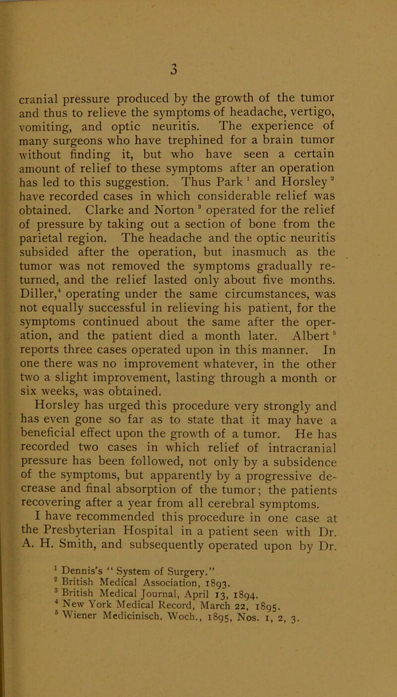 J cranial pressure produced by the growth of the tumor and thus to relieve the symptoms of headache, vertigo, vomiting, and optic neuritis. The experience of many surgeons who have trephined for a brain tumor without finding it, but who have seen a certain amount of relief to these symptoms after an operation has led to this suggestion. Thus Park ' and Horsley “ have recorded cases in which considerable relief was obtained. Clarke and Norton operated for the relief of pressure by taking out a section of bone from the parietal region. The headache and the optic neuritis subsided after the operation, but inasmuch as the tumor was not removed the symptoms gradually re- turned, and the relief lasted only about five months. Diller,'* operating under the same circumstances, was not equally successful in relieving his patient, for the symptoms continued about the same after the oper- ation, and the patient died a month later. Albert ® reports three cases operated upon in this manner. In one there was no improvement whatever, in the other two a slight improvement, lasting through a month or six weeks, was obtained. Horsley has urged this procedure very strongly and has even gone so far as to state that it may have a beneficial effect upon the growth of a tumor. He has recorded two cases in which relief of intracranial pressure has been followed, not only by a subsidence of the symptoms, but apparently by a progressive de- crease and final absorption of the tumor; the patients recovering after a year from all cerebral symptoms. I have recommended this procedure in one case at the Presbyterian Hospital in a patient seen with Dr. A. H. Smith, and subsequently operated upon by Dr. ' Dennis’s “ System of Surgery.” ^ British Medical Association, 1893. ® British Medical Journal, April 13, 1894. New York Medical Record, March 22, 1895.