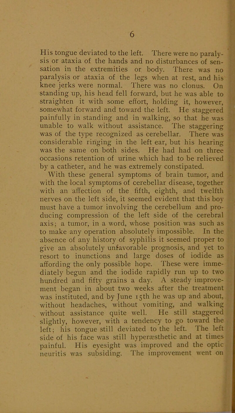 His tongue deviated to the left. There were no paraly- sis or ataxia of the hands and no disturbances of sen- sation in the extremities or body. There was no paralysis or ataxia of the legs when at rest, and his knee jerks were normal. I’here was no clonus. On standing up, his head fell forward, but he was able to straighten it with some effort, holding it, however, somewhat forward and toward the left. He staggered painfully in standing and in walking, so that he was unable to walk without assistance. The staggering was of the type recognized as cerebellar. There was considerable ringing in the left ear, but his hearing was the same on both sides. He had had on three occasions retention of urine which had to be relieved by a catheter, and he was extremely constipated. With these general symptoms of brain tumor, and with the local symptoms of cerebellar disease, together with an affection of the fifth, eighth, and twelfth neiwes on the left side, it seemed evident that this boy must have a tumor involving the cerebellum and pro- ducing compression of the left side of the cerebral axis; a tumor, in a word, whose position was such as to make any operation absolutely impossible. In the absence of any history of syphilis it seemed proper to give an absolutely unfavorable prognosis, and yet to resort to inunctions and large doses of iodide as affording the only possible hope. These were imme- diately begun and the iodide rapidly run up to two hundred and fifty grains a day. A steady improve- ment began in about two weeks after the treatment was instituted, and by June 15 th he was up and about, without headaches, without vomiting, and walking without assistance quite well. He still staggered slightly, however, with a tendency to go toward the left; his tongue still deviated to the left. The left side of his face was still hypermsthetic and at times painful. His eyesight was improved and the optic neuritis was subsiding. The improvement went on