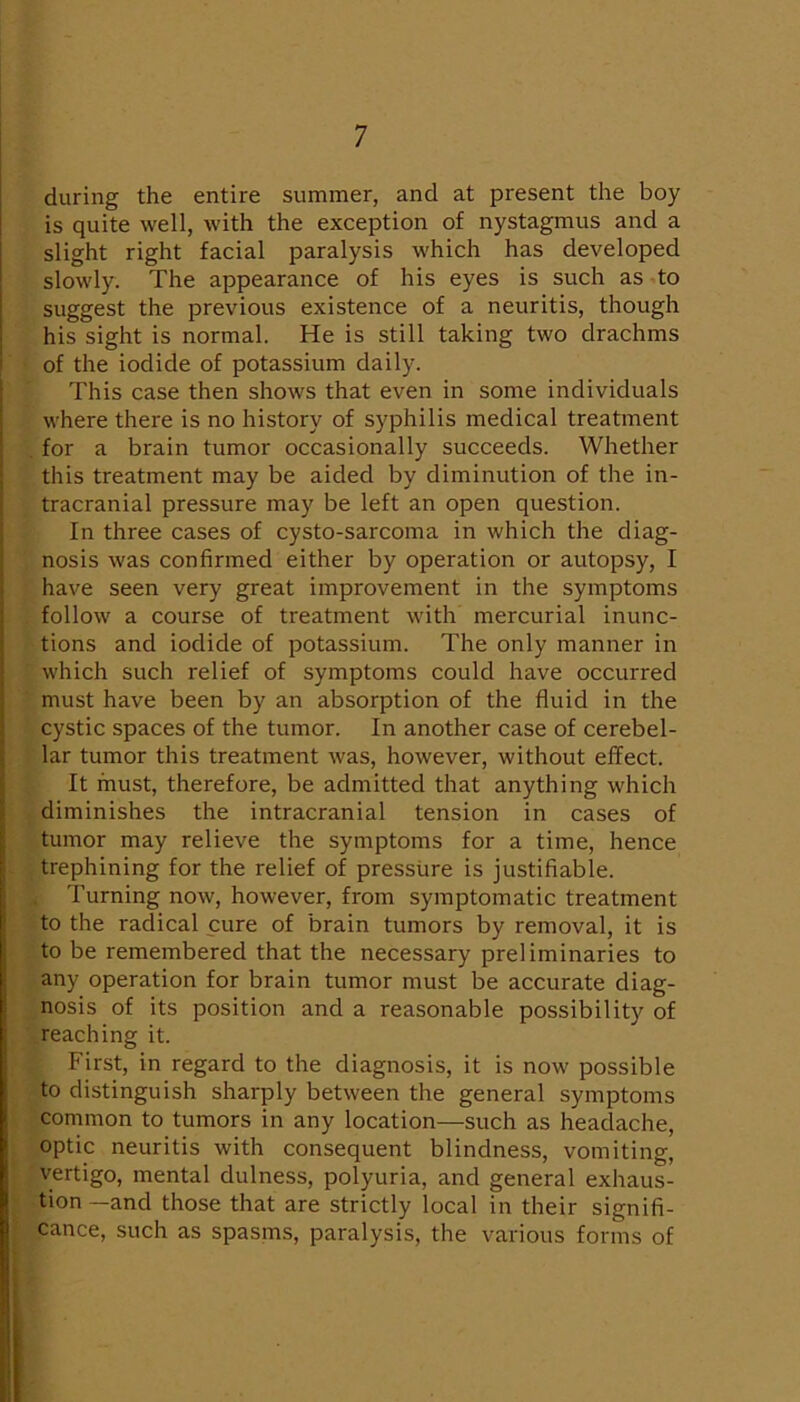 during the entire summer, and at present the boy is quite well, with the exception of nystagmus and a slight right facial paralysis which has developed slowly. The appearance of his eyes is such as to suggest the previous existence of a neuritis, though his sight is normal. He is still taking two drachms of the iodide of potassium daily. This case then shows that even in some individuals where there is no history of syphilis medical treatment . for a brain tumor occasionally succeeds. Whether this treatment may be aided by diminution of the in- tracranial pressure may be left an open question. In three cases of cysto-sarcoma in which the diag- nosis was confirmed either by operation or autopsy, I have seen very great improvement in the symptoms follow a course of treatment with mercurial inunc- tions and iodide of potassium. The only manner in which such relief of symptoms could have occurred must have been by an absorption of the fluid in the cystic spaces of the tumor. In another case of cerebel- lar tumor this treatment was, however, without effect. It must, therefore, be admitted that anything which diminishes the intracranial tension in cases of tumor may relieve the symptoms for a time, hence trephining for the relief of pressure is justifiable. . Turning now, however, from symptomatic treatment to the radical cure of brain tumors by removal, it is to be remembered that the necessary preliminaries to any operation for brain tumor must be accurate diag- nosis of its position and a reasonable possibility of .reaching it. First, in regard to the diagnosis, it is now possible to distinguish sharply between the general symptoms common to tumors in any location—such as headache, optic neuritis with consequent blindness, vomiting, vertigo, mental dulness, polyuria, and general exhaus- tion —and those that are strictly local in their signifi- cance, such as spasms, paralysis, the various forms of