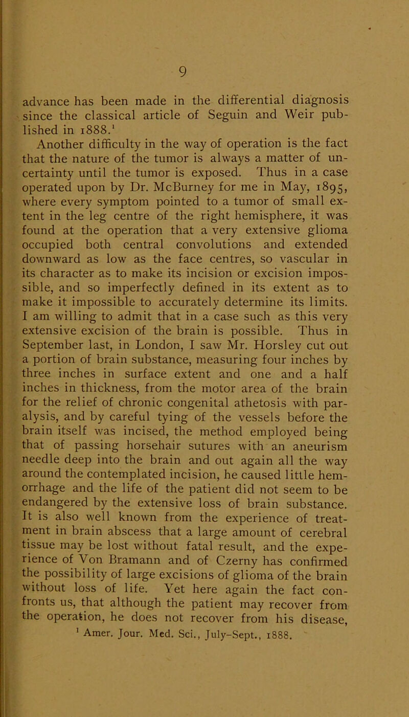 advance has been made in the differential diagnosis since the classical article of Seguin and Weir pub- lished in 1888.' Another difficulty in the way of operation is the fact that the nature of the tumor is always a matter of un- certainty until the tumor is exposed. Thus in a case operated upon by Dr. McBurney for me in May, 1895, where every symptom pointed to a tumor of small ex- tent in the leg centre of the right hemisphere, it was found at the operation that a very extensive glioma occupied both central convolutions and extended downward as low as the face centres, so vascular in its character as to make its incision or excision impos- sible, and so imperfectly defined in its extent as to make it impossible to accurately determine its limits. I am willing to admit that in a case such as this very extensive excision of the brain is possible. Thus in September last, in London, I saw Mr. Horsley cut out a portion of brain substance, measuring four inches by three inches in surface extent and one and a half inches in thickness, from the motor area of the brain for the relief of chronic congenital athetosis with par- alysis, and by careful tying of the vessels before the brain itself was incised, the method employed being that of passing horsehair sutures with an aneurism needle deep into the brain and out again all the way around the contemplated incision, he caused little hem- orrhage and the life of the patient did not seem to be endangered by the extensive loss of brain substance. It is also well known from the experience of treat- ment in brain abscess that a large amount of cerebral tissue may be lost without fatal result, and the expe- rience of Von Bramann and of Czerny has confirmed the possibility of large excisions of glioma of the brain without loss of life. Yet here again the fact con- fronts us, that although the patient may recover from the operation, he does not recover from his disease, ' Amer. Jour. Med. Sci., July-Sept., 1888.