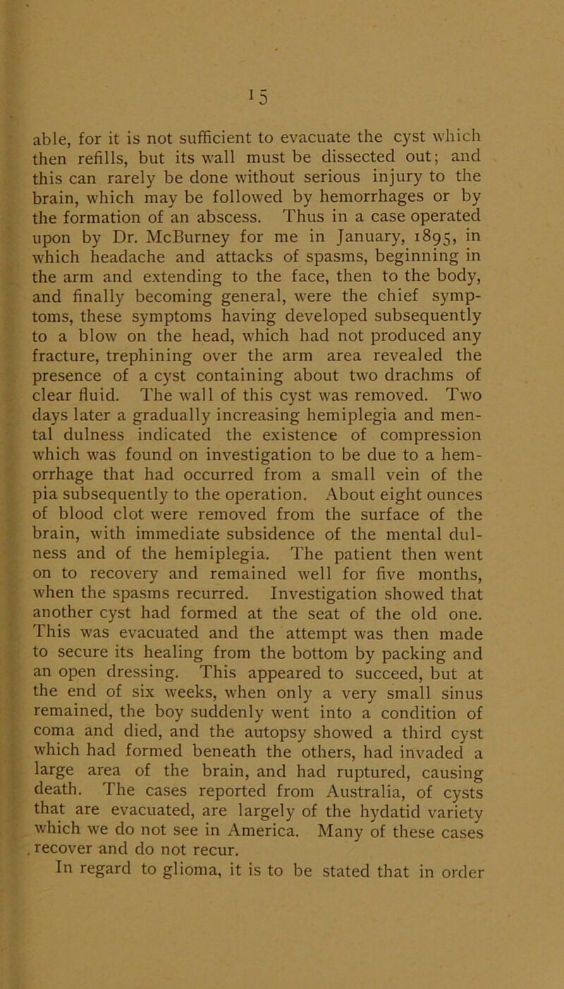 able, for it is not sufficient to evacuate the cyst which then refills, but its wall must be dissected out; and this can rarely be done without serious injury to the brain, which may be followed by hemorrhages or by the formation of an abscess. Thus in a case operated upon by Dr. McBurney for me in January, 1895, in which headache and attacks of spasms, beginning in the arm and extending to the face, then to the body, and finally becoming general, were the chief symp- toms, these symptoms having developed subsequently to a blow on the head, which had not produced any fracture, trephining over the arm area revealed the presence of a cyst containing about two drachms of clear fluid. The wall of this cyst was removed. Two days later a gradually increasing hemiplegia and men- tal dulness indicated the existence of compression which was found on investigation to be due to a hem- orrhage that had occurred from a small vein of the pia subsequently to the operation. About eight ounces of blood clot were removed from the surface of the brain, with immediate subsidence of the mental dul- ness and of the hemiplegia. The patient then went on to recovery and remained well for five months, when the spasms recurred. Investigation showed that another cyst had formed at the seat of the old one. This was evacuated and the attempt was then made to secure its healing from the bottom by packing and an open dressing. This appeared to succeed, but at the end of six weeks, when only a very small sinus remained, the boy suddenly went into a condition of coma and died, and the autopsy showed a third cyst which had formed beneath the others, had invaded a large area of the brain, and had ruptured, causing death. The cases reported from Australia, of cysts that are evacuated, are largely of the hydatid variety which we do not see in America. Many of these cases . recover and do not recur. In regard to glioma, it is to be stated that in order