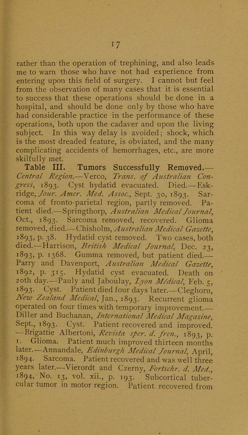 rather than the operation of trephining, and also leads me to warn those who have not had experience from entering upon this field of surgery. I cannot but feel from the observation of many cases that it is essential to success that these operations should be done in a hospital, and should be done only by those who have had considerable practice in the performance of these operations, both upon the cadaver and upon the living subject. In this way delay is avoided; shock, which is the most dreaded feature, is obviated, and the many complicating accidents of hemorrhages, etc., are more skilfully met. Table III. Tumors Successfully Removed Central Region.—Verco, Trans, of Australian Con- gress, 1893. Cyst hydatid evacuated. Died.—Esk- ridge, /i9«r. Amer. Med. Assoc., Sept. 30, 1893. Sar- coma of fronto-parietal region, partly removed. Pa- tient died.-—Springthorp, Australian Medical Journal, Oct, 1893. Sarcoma removed, recovered. Glioma removed, died.—Ch.i?>ho\m, Aiistralian Medical Gazette, 1893, p. 38. Hydatid cyst removed. Two cases, both died.—Harrison, British Medical Journal, Dec. 23, 1893, p. 1368. Gumma removed, but patient died.— Parry and Davenport, Australian Medical Gazette, 1892. p. 315. Hydatid cyst evacuated. Death on 20th day.—Pauly and Jaboulay, Lyon MMical, Feb. 5, 1893. Cyst Patient died four days later.—Cleghorn, New Zealand Medical, Jan,, 1893. Recurrent glioma operated on four times with temporary improvement.— Diller and Buchanan, International Medical Mlagazine, Sept, 1893. Cyst Patient recovered and improved. —Brigattie Albertoni, Revista sper. d. Jren., 1893, p. I. Glioma. Patient much improved thirteen months later.—Annandale, Edinburgh Medical Journal, April, 1894. Sarcoma. Patient recovered and was well three years later.—Vierordt and Czerny, Fortschr. d. Med., 1894, No. 13, vol. xii., p. 193. Subcortical tuber- cular tumor in motor region. Patient recovered from