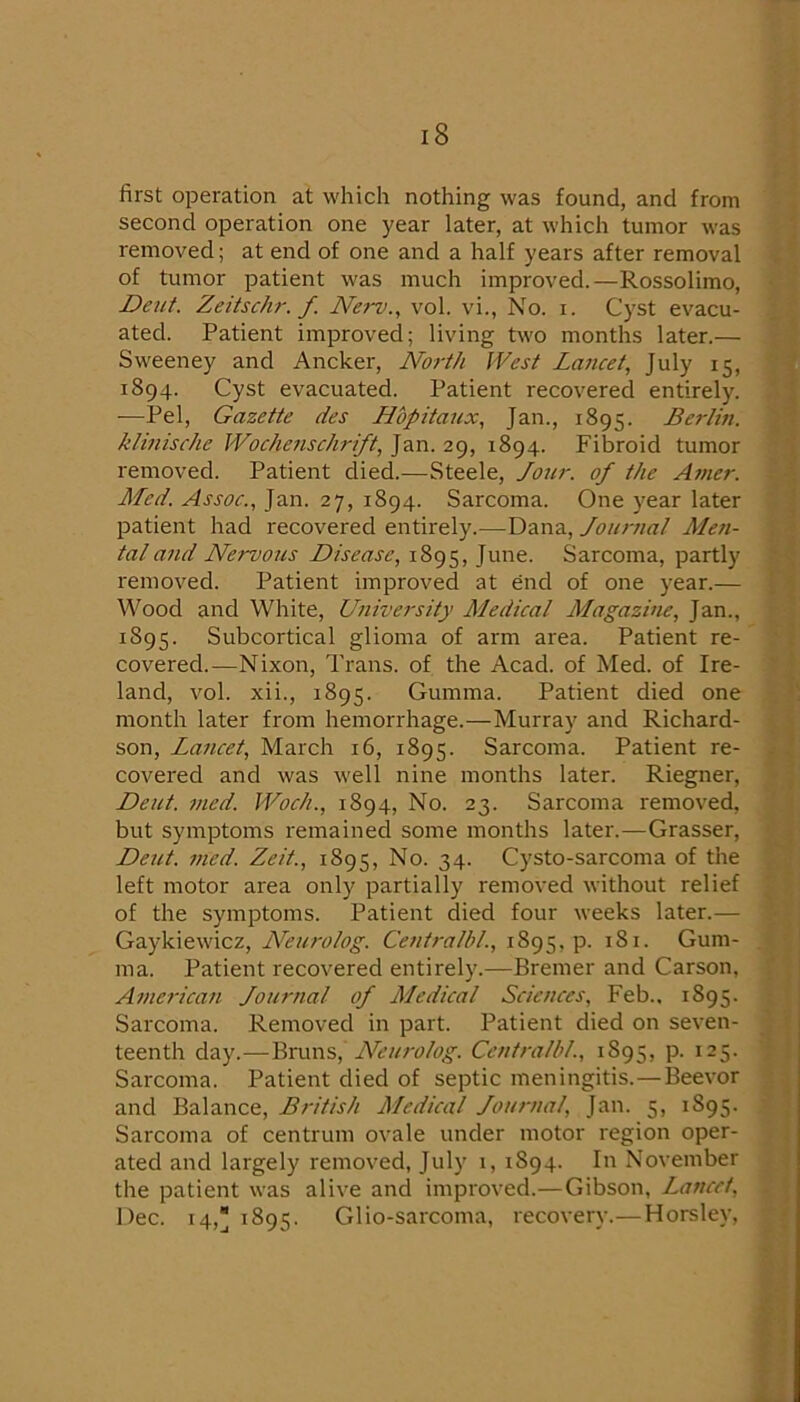 first operation at which nothing was found, and from second operation one year later, at which tumor was removed; at end of one and a half years after removal of tumor patient was much improved.—Rossolimo, Deut. Zeitschr. f. New., vol. vi.. No. i. Cyst evacu- ated. Patient improved; living two months later.— Sweeney and Ancker, North West Lancet, July 15, 1894. Cyst evacuated. Patient recovered entirely. —Pel, Gazette des Hbpitaux, Jan., 1895. Berlin, khnische Wochenschrift, Jan. 29, 1894. Fibroid tumor removed. Patient died.—Steele, Jour, of the At?ier. Med. Assoc., Jan. 27, 1894. Sarcoma. One year later patient had recovered entirely.—Dana, Journal Men- tal a?id Newous Disease, 1895, June. Sarcoma, partly removed. Patient improved at end of one year.— Wood and White, University Medical Magazine, Jan., 1895. Subcortical glioma of arm area. Patient re- covered.—Nixon, Trans, of the Acad, of Med. of Ire- land, vol. xii., 1895. Gumma. Patient died one month later from hemorrhage.—Murray and Richard- son, Lancet, March 16, 1895. Sarcoma. Patient re- covered and was well nine months later. Riegner, Deut. med. Woch., 1894, No. 23. Sarcoma removed, but symptoms remained some months later.—Crasser, De7it. med. Zeit., 1895, No. 34. Cysto-sarcoma of the left motor area only partially removed without relief of the symptoms. Patient died four weeks later.— QtTsyYx&Nxcz, Neurolog. 1895, p. 181. Gum- ma. Patient recovered entirely.—Bremer and Carson, American Journal of Medical Sciences, Feb., 1895. Sarcoma. Removed in part. Patient died on seven- teenth day.—Bruns, Centralbl., 1895, p. 125. Sarcoma. Patient died of septic meningitis.—Beevor and Balance, British Medical Journal, Jan. 5, 1895. Sarcoma of centrum ovale under motor region oper- ated and largely removed, July 1, 1894. In November the patient was alive and improved.—Gibson, Lancet, Dec. 14, 1895. Glio-sarcoma, recovery.—Horsley,