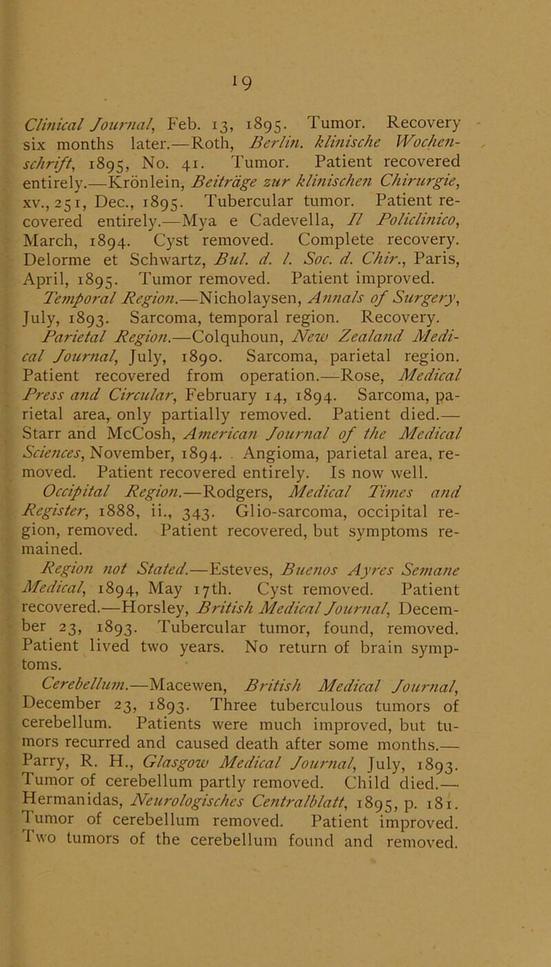 Clinical Journal, Feb. 13, 1895. Tumor. Recovery six months later.—Roth, Berlm. klinische Wocheii- schrift, 1895, No. 41. Tumor. Patient recovered entirely.—Kronlein, Beitrdge zur klinischen Chirurgie, XV., 251, Dec., 1895. Tubercular tumor. Patient re- covered entirely.—Mya e Cadevella, II Policlmico, March, 1894. Cyst removed. Complete recovery. Delorme et Schwartz, Bui. d. 1. Soc. d. Chir., Paris, April, 1895. Tumor removed. Patient improved. Temporal Region.—Nicholaysen, Annals of Surgery, July, 1893. Sarcoma, temporal region. Recovery. Parietal Region.—Colquhoun, New Zealand Medi- cal Journal, July, 1890. Sarcoma, parietal region. Patient recovered from operation.—Rose, Medical Press and Circular, February 14, 1894. Sarcoma, pa- rietal area, only partially removed. Patient died.— Starr and McCosh, America?! Jour?ial of the Medical November, 1894. . Angioma, parietal area, re- moved. Patient recovered entirely. Is now well. Occipital Region.—Rodgers, Medical Ti?nes and Register, 1888, ii., 343. Glio-sarcoma, occipital re- gion, removed. Patient recovered, but symptoms re- mained. Region not Stated.—Esteves, Buenos Ayi'es Se?nane Medical, 1894, May 17th. Cyst removed. Patient recovered.—Horsley, British Medical Journal, Decem- ber 23, 1893. Tubercular tumor, found, removed. Patient lived two years. No return of brain symp- toms. Cerebelluni.—Macewen, British Medical Jour?ial, December 23, 1893. Three tuberculous tumors of cerebellum. Patients were much improved, but tu- mors recurred and caused death after some months.— Parry, R. H., Glasgow Medical Jour?ial, July, 1893. Tumor of cerebellum partly removed. Child died.— Hermanidas, Neurologisches Centralblatt, 1895, p. 181. Tumor of cerebellum removed. Patient improved. Two tumors of the cerebellum found and removed.