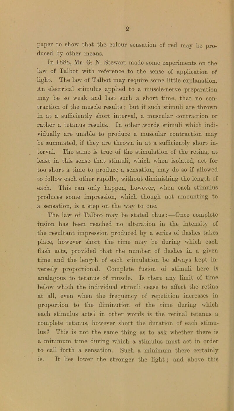 paper to show that the colour sensation of red may be pro- duced by other means. In 1888, Mr. G: N. Stewart made some experiments on the law of Talbot with reference to the sense of application of light. The law of Talbot may require some little explanation. An electrical stimulus applied to a muscle-nerve preparation may be so weak and last such a short time, that no con- traction of the muscle results; but if such stimuli are thrown in at a sufficiently short interval, a muscular contraction or rather a tetanus results. In other words stimuli which indi- vidually are unable to produce a muscular contraction may be summated, if they are thrown in at a sufficiently short in- terval. The same is true of the stimulation of the retina, at least in this sense that stimuli, which when isolated, act for too short a time to produce a sensation, may do so if allowed to follow each other rapidly, without diminishing the length of each. This can only happen, however, when each stimulus produces some impression, which though not amounting to a sensation, is a step on the way to one. The law of Talbot may be stated thus : -—Once complete fusion has been reached no alteration in the intensity of the resultant impression produced by a series of flashes takes place, however short the time may be during which each flash acts, provided that the number of flashes in a given time and the length of each stimulation be always kept in- versely proportional. Complete fusion of stimuli here is analagous to tetanus of muscle. Is there any limit of time below which the individual stimuli cease to affect the retina at all, even when the frequency of repetition increases in proportion to the diminution of the time during which each stimulus acts? in other words is the retinal tetanus a complete tetanus, however short the duration of each stimu- lus? This is not the same thing as to ask whether there is a minimum time during which a stimulus must act in order to call forth a sensation. Such a minimum there certainly is. It lies lower the stronger the light; and above this