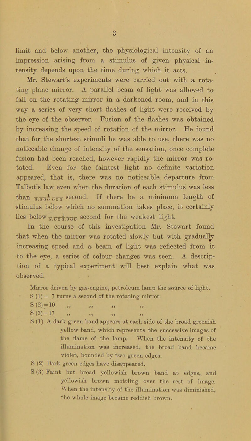 limit and below another, the physiological intensity of an impression arising from a stimulus of given physical in- tensity depends upon the time during which it acts. Mr. Stewart’s experiments were carried out with a rota- ting plane mirror. A parallel beam of light was allowed to fall on the rotating mirror in a darkened room, and in this way a series of very short flashes of light were received by the eye of the observer. Fusion of the flashes was obtained by increasing the speed of rotation of the mirror. He found that for the shortest stimuli he was able to use, there was no noticeable change of intensity of the sensation, once complete fusion had been reached, however rapidly the mirror was ro- tated. Even for the faintest light no definite variation appeared, that is, there was no noticeable departure from Talbot’s law even when the duration of each stimulus was less than ■ff.uTTD' (TCTT second. If there be a minimum length of stimulus below which no summation takes place, it certainly lies below second for the weakest light. In the course of this investigation Mr. Stewart found that when the mirror was rotated slowly but with gradually increasing speed and a beam of light was reflected from it to the eye, a series of colour changes was seen. A descrip- tion of a typical experiment will best explain what was observed. Mirror driven by gas-engine, petroleum lamp the source of light. S (1) = 7 turns a second of the rotating mirror. S (2) = 10 „ ^ (^) = 17 33 33 33 33 S (1) A dark green band appears at each side of the broad greenish yellow band, which represents the successive images of the flame of the lamp. When the intensity of the illumination was increased, the broad band became violet, bounded by two green edges. S (2) Dai’k green edges have disappeared. S (3) Faint but broad yellowish brown band at edges, and yellowish brown mottling over the rest of image. VY hen the intensity of the illumination was diminished, the whole image became reddish brown.