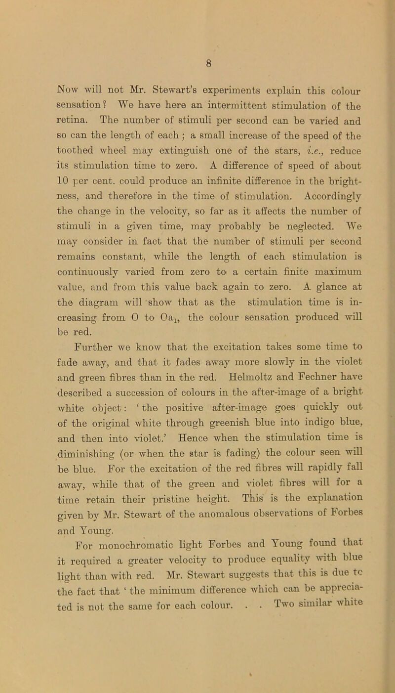 Now will not Mr. Stewart’s experiments explain this colour sensation? We have here an intermittent stimulation of the retina. The number of stimuli per second can be varied and so can the length of each; a small increase of the speed of the toothed wheel may extinguish one of the stars, i.e., reduce its stimulation time to zero. A difference of speed of about 10 per cent, could produce an infinite difference in the bright- ness, and therefore in the time of stimulation. Accordingly the change in the velocity, so far as it affects the number of stimuli in a given time, may probably be neglected. We may consider in fact that the number of stimuli per second remains constant, while the length of each stimulation is continuously varied from zero to a certain finite maximum value, and from this value back again to zero. A glance at the diagram will show that as the stimulation time is in- creasing from 0 to Oax, the colour sensation produced will be red. Further we know that the excitation takes some time to fade away, and that it fades away more slowly in the violet and green fibres than in the i-ed. Helmoltz and Fechner have described a succession of colours in the after-image of a bright white object: ‘ the positive after-image goes quickly out of the original white through greenish blue into indigo blue, and then into violet.’ Hence when the stimulation time is diminishing (or when the star is fading) the colour seen will be blue. For the excitation of the red fibres will rapidly fall away, while that of the green and violet fibres will for a time retain their pristine height. This is the explanation given by Mr. Stewart of the anomalous observations of Forbes and Young. For monochromatic light Forbes and loung found that it required a greater velocity to produce equality with blue light than with red. Mr. Stewart suggests that this is due to the fact that ‘ the minimum difference which can be apprecia- ted is not the same for each colour. . . Two similar white