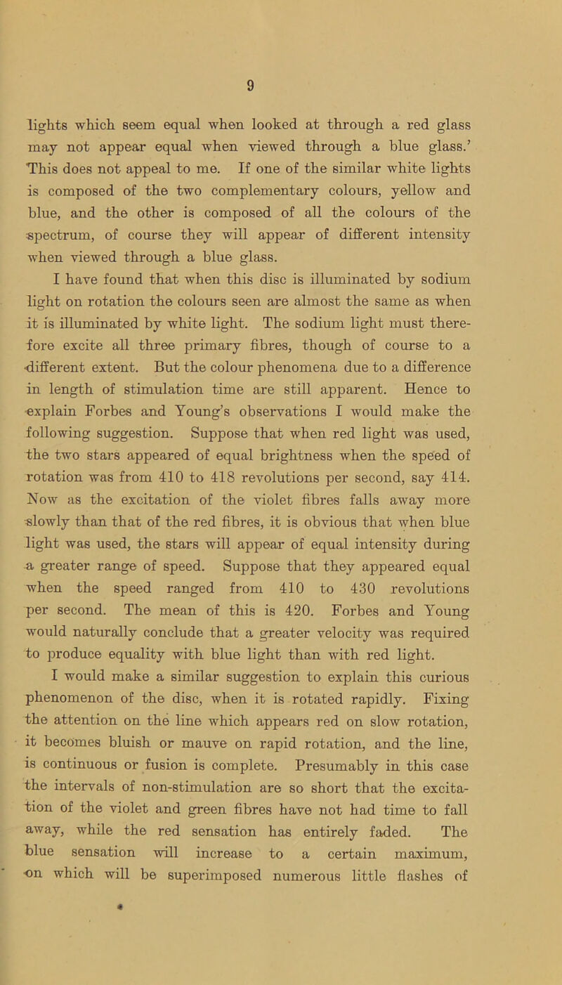 lights which seem equal when looked at through a red glass may not appear equal when viewed through a blue glass.’ This does not appeal to me. If one of the similar white lights is composed of the two complementary colours, yellow and blue, and the other is composed of all the colours of the spectrum, of course they will appear of different intensity when viewed through a blue glass. I have found that when this disc is illuminated by sodium light on rotation the colours seen are almost the same as when it is illuminated by white light. The sodium light must there- fore excite all three primary fibres, though of course to a •different extent. But the colour phenomena due to a difference in length of stimulation time are still apparent. Hence to ■explain Forbes and Young’s observations I would make the following suggestion. Suppose that when red light was used, the two stars appeared of equal brightness when the speed of rotation was from 410 to 418 revolutions per second, say 414. Now as the excitation of the violet fibres falls away more slowly than that of the red fibres, it is obvious that when blue light was used, the stars will appear of equal intensity during -a greater range of speed. Suppose that they appeared equal when the speed ranged from 410 to 430 revolutions per second. The mean of this is 420. Forbes and Young would naturally conclude that a greater velocity was required to produce equality with blue light than with red light. I would make a similar suggestion to explain this curious phenomenon of the disc, when it is rotated rapidly. Fixing the attention on the line which appears red on slow rotation, it becomes bluish or mauve on rapid rotation, and the line, is continuous or fusion is complete. Presumably in this case the intervals of non-stimulation are so short that the excita- tion of the violet and green fibres have not had time to fall away, while the red sensation has entirely faded. The blue sensation will increase to a certain maximum, ■on which will be superimposed numerous little flashes of