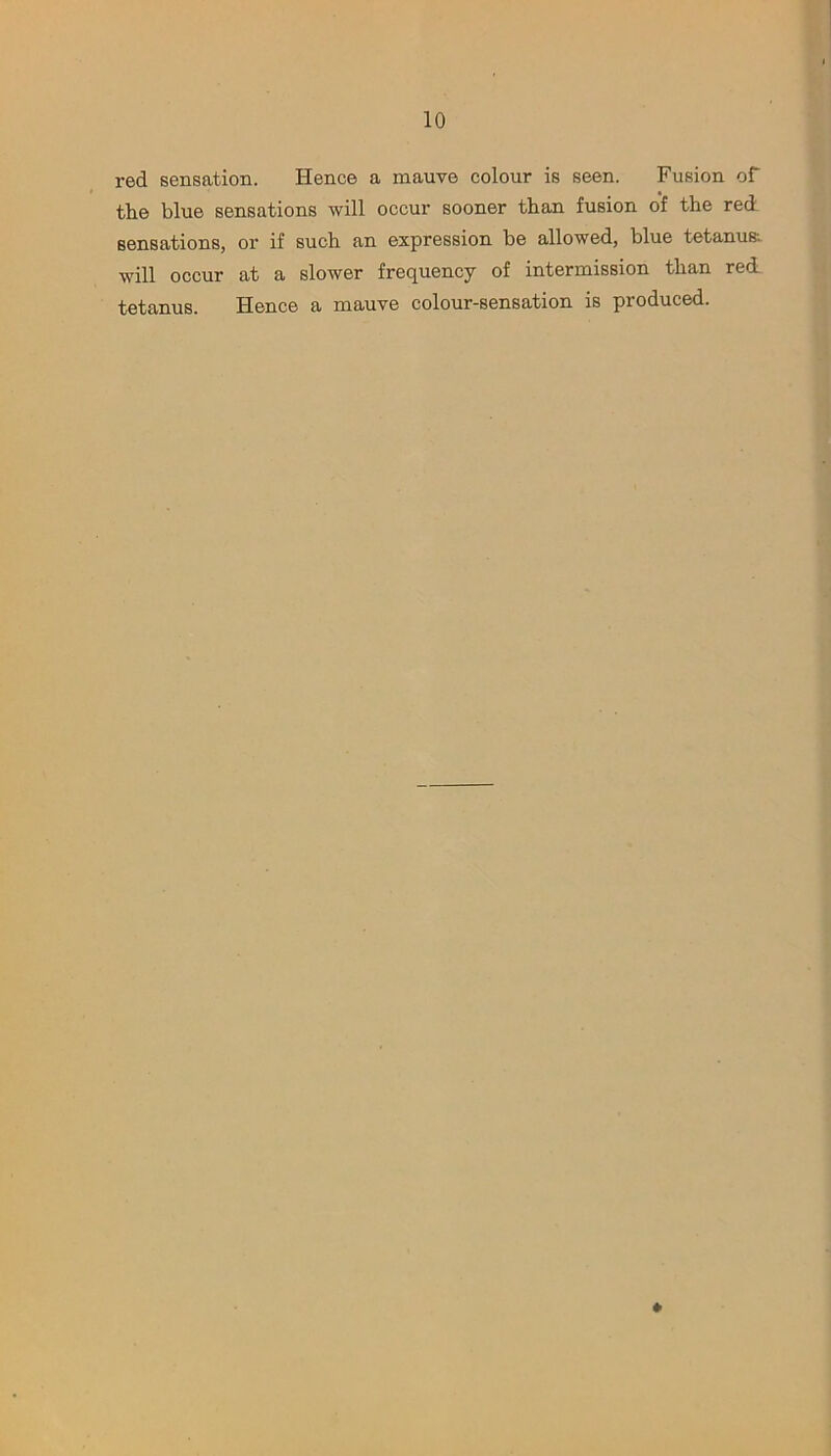 red sensation. Hence a mauve colour is seen. Fusion of the blue sensations will occur sooner than fusion of the red sensations, or if such an expression be allowed, blue tetanus; will occur at a slower frequency of intermission than red tetanus. Hence a mauve colour-sensation is produced.