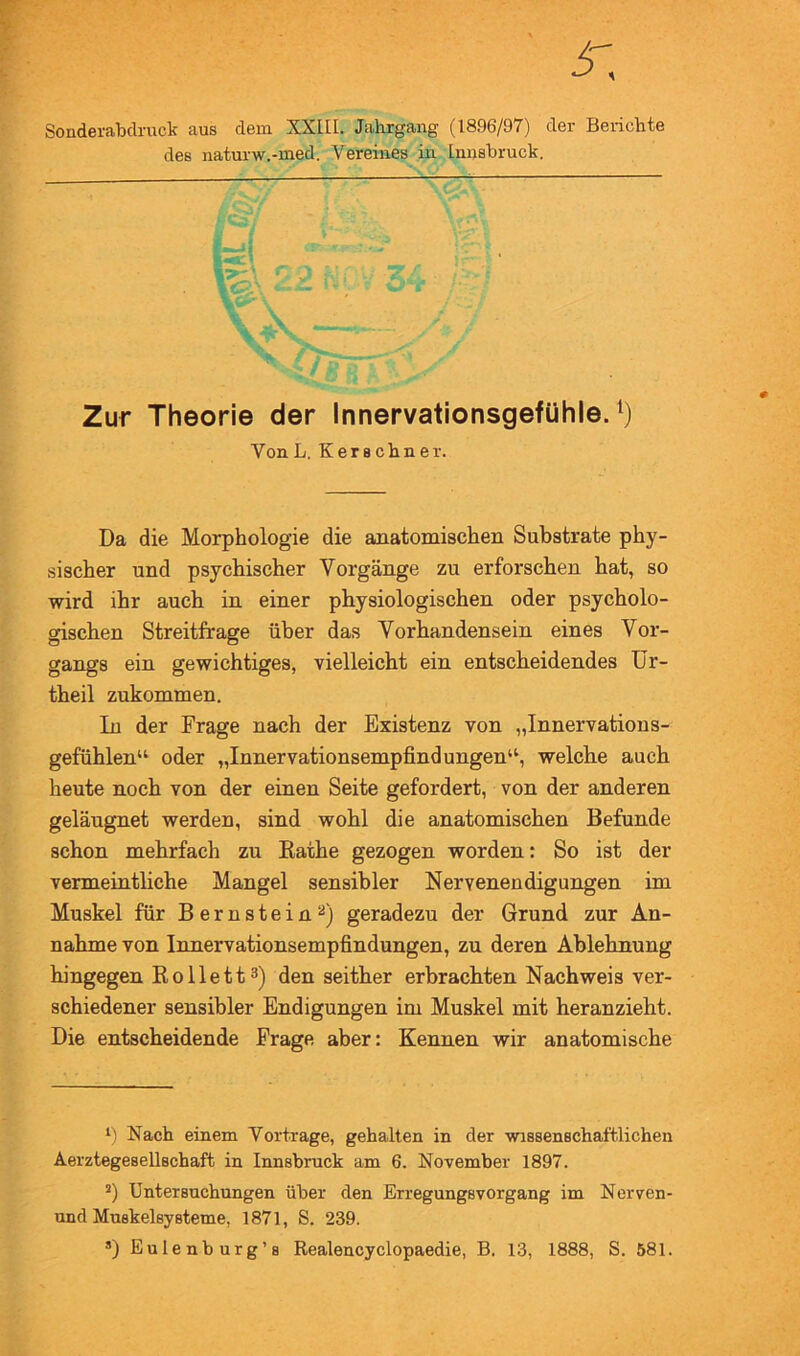 Sonderabclruck aus dem XXIII. Jahrgang (1896/97) der Berichte des naturw.-med. Vereines in Innsbruck. Zur Theorie der Innervationsgefühle. Da die Morphologie die anatomischen Substrate phy- sischer und psychischer Vorgänge zu erforschen hat, so wird ihr auch in einer physiologischen oder psycholo- gischen Streitfrage über das Vorhandensein eines Vor- gangs ein gewichtiges, vielleicht ein entscheidendes Ür- theil zukommen. In der Frage nach der Existenz von „Innervations- gefühlen“ oder „Innervationsempfindungen“, weichte auch heute noch von der einen Seite gefordert, von der anderen geläugnet werden, sind wohl die anatomischen Befunde schon mehrfach zu Käthe gezogen worden: So ist der vermeintliche Mangel sensibler Nervenendigungen im Muskel für Bernstein^) geradezu der Grund zur An- nahme von Innervationsempfindungen, zu deren Ablehnung hingegen Rollett^) den seither erbrachten Nachweis ver- schiedener sensibler Endigungen im Muskel mit heranzieht. Die entscheidende Frage aber: Kennen wir anatomische Nach einem Vorträge, gehalten in der wissenschaftlichen *) Untersuchungen über den Erregungsvorgang im Nerven- und MuskelsySterne, 1871, S. 239. ®) Eulenburg’s Realencyclopaedie, B. 13, 1888, S. 581. VonL. Kerschner.