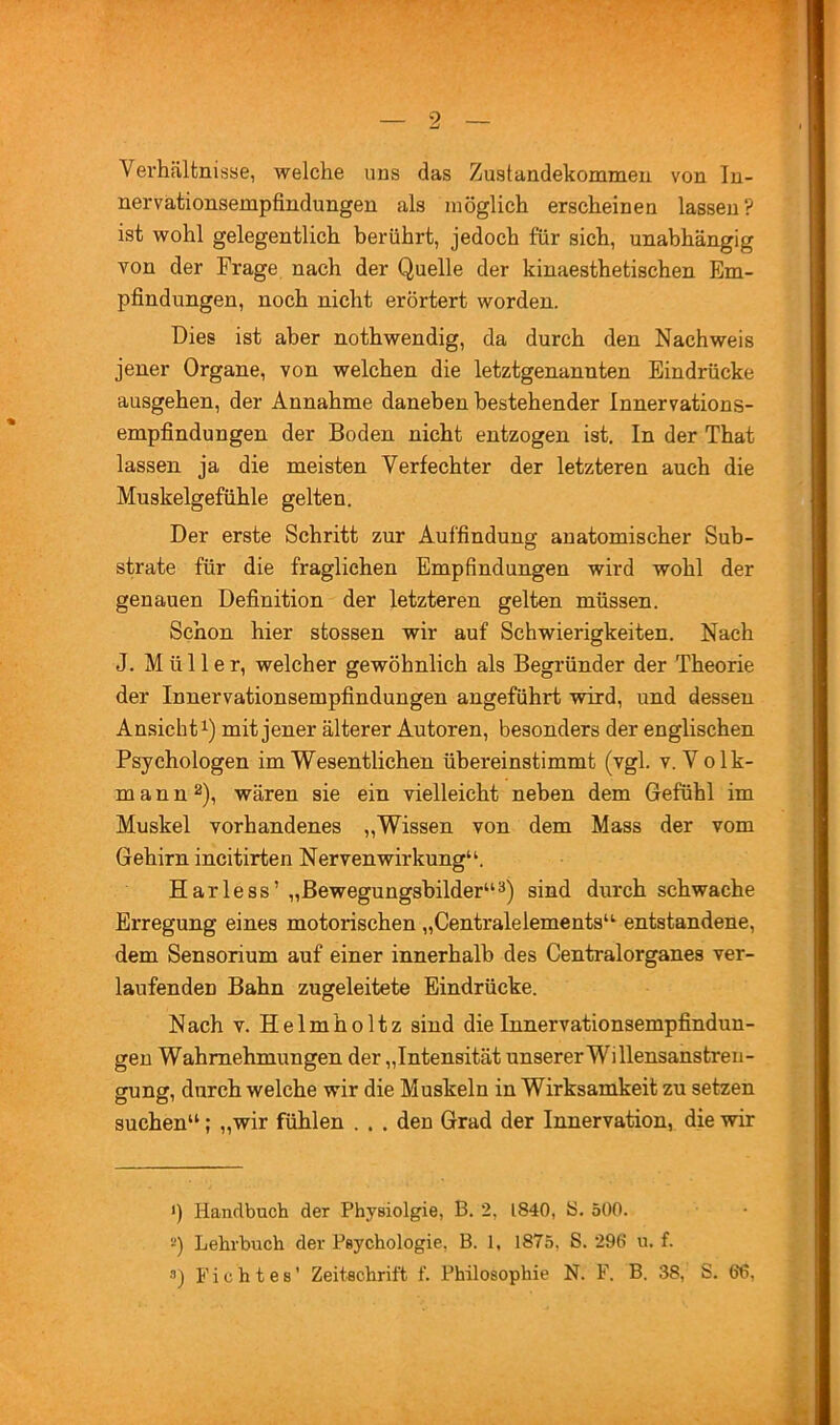 Verhältnisse, welche uns das Zustandekommen von In- nervationsempfindungen als möglich erscheinen lassen? ist wohl gelegentlich berührt, jedoch für sich, unabhängig von der Frage nach der Quelle der kinaesthetischen Em- pfindungen, noch nicht erörtert worden. Dies ist aber nothwendig, da durch den Nachweis jener Organe, von welchen die letztgenannten Eindrücke ausgehen, der Annahme daneben bestehender Innervations- empfindungen der Boden nicht entzogen ist. In der That lassen ja die meisten Verfechter der letzteren auch die Muskelgefühle gelten. Der erste Schritt zur Auffindung anatomischer Sub- strate für die fraglichen Empfindungen wird wohl der genauen Definition der letzteren gelten müssen. Schon hier stossen wir auf Schwierigkeiten. Nach J. Müller, welcher gewöhnlich als Begründer der Theorie der Innervationsempfindungen angeführt wird, und dessen Ansicht 1) mit jener älterer Autoren, besonders der englischen Psychologen im Wesentlichen übereinstimmt (vgl. v. V olk- mann 2), wären sie ein vielleicht neben dem Gefühl im Muskel vorhandenes „Wissen von dem Mass der vom Gehirn incitirten Nervenwirkung^b Harless’ „Bewegungsbilder“sind durch schwache Erregung eines motorischen „Centralelements“- entstandene, dem Sensorium auf einer innerhalb des Centralorganes ver- laufenden Bahn zugeleitete Eindrücke. Nach V. Helmholtz sind die Innervationsempfindun- gen Wahrnehmungen der „Intensität unsererWillensanstreu- gung, durch welche wir die Muskeln in Wirksamkeit zu setzen suchen“; „wir fühlen . . . den Grad der Innervation, die wir ') Handbuch der Physiolgie, B. 2, 1840, S. 500. *') Lehrbuch der Psychologie, B. 1, 1875, S. 290 u. f. •■’) Lichtes’ Zeitschrift f. Philosophie N. F. B. 38, S. 66,