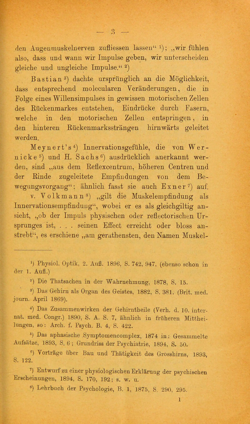 den Augeurauskelnerven zufliessen lassen“ i); „wir fühlen also, dass und wann wir Impulse geben, wir unterscheiden gleiche und ungleiche Impulse.“ Bastian 3) dachte ursprünglich an die Möglichkeit, dass entsprechend molecularen Veränderungen, die in Folge eines Willensimpulses in gewissen motorischen Zellen des Kückenmarkes entstehen, Eindrücke durch Fasern, welche in den motorischen Zellen entspringen, in den hinteren Kückenmarkssträngen hirnwärts geleitet werden. M e y n e r t ’ s Innervationsgefühle, die von Wer- nicke®) und H. Sachs®) ausdrücklich anerkannt wer- den, sind „aus dem Keflexcentrum, höheren Centren und der Kinde zugeleitete Empfindungen von dem Be- wegungsvorgang“; ähnlich fasst sie auch Exner'^) auf. V. Volkmann®) „gilt die Muskelempfindung als Innervationsempfindung“, wobei er es als gleichgiltig an- sieht, „oh der Impuls physischen oder reflectorischen Ur- sprunges ist, . . . seinen Effect erreicht oder bloss an- strebt“, es erschiene „am gerathensten, den Namen Muskel- *) •*) *) Physiol. Optik, 2. Aiifl. 1896, S. 742, 947, (ebenso schon in der 1. Aufl.) -) Die Thatsachen in der Wahrnehmung, 1878, S. 15. 3) Das Gehirn als Organ des Geistes, 1882, S. 381. (Brit. med. journ. April 1869). •*) Das Zusammenwirken der Gehirntheile (Verh. d. 10. Inter- nat. med. Congr.) 1890, S. A. S. 7, ähnlich in früheren Mitthei- lungen, so: Arch. f. Psych. B. 4, S. 422. 6) Das aphasische Symptomencomplex, 1874 in: Gesammelte Aufsätze, 1893, S. 6 ; Grundriss der Psychiatrie, 1894, S. 50. 8) Vorträge über Bau und Thätigkeit des Grosshirns, 1893, S. 122. ’) Entwurf zu einer physiologischen Erkläruug der psychischen Erscheinungen, 1894, S. 170, 192; s. w. u.