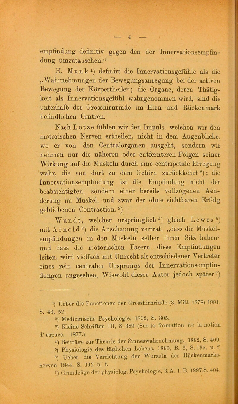 empfinduug definitiv gegen den der Innervationsempfin- dung umzutauschen.“ H. M u n k 1) definirt die Innervationsgefühle als die „Wahrnehmungen der Bewegungsanregung bei der activen Bewegung der Körpertheile“; die Organe, deren Thätig- keit als Innervationsgefühl wahrgenommen wird, sind die unterhalb der Grosshirnrinde im Hirn und Rückenmark befindlichen Centren. Nach L 01 z e fühlen wir den Impuls, welchen wir den motorischen Nerven ertheilen, nicht in dem Augenblicke, wo er von den Centralorganen ausgeht, sondern wir nehmen nur die näheren oder entfernteren Folgen seiner Wirkung auf die Muskeln durch eine centripetale Erregung wahr, die von dort zu dem Gehirn zurückkehrt ; die Innervationsempfindung ist die Empfindung nicht der beabsichtigten, sondern einer bereits vollzogenen Aen- derung im Muskel, und zwar der ohne sichtbaren Erfolg gebliebenen Contraction. W u n d t, welcher ursprünglich gleich Lewes mit A r n 0 i d 6) die Anschauung vertrat, „dass die Muskel- empfindungen in den Muskeln selber ihren Sitz haben“ und dass die motorischen Fasern diese Empfindungen leiten, wird vielfach mit Unrecht als entschiedener Vertreter eines rein centralen Ursprungs der Innervationsempfin- dungen angesehen. Wiewohl dieser Autor jedoch später *) üeber die Functionen der Grossbirnrinde (3, Mitt. 1878) 1881, S. 43, 52. 2) Mediciniscbe Psychologie, 1852, S. 305. 8) Kleine Schriften III, S. 389 (Sur la formation de la notiou d’ espace. 1877.) Beiträge zur Theorie der Sinneswahruehmung, 1862, S. 409. 8) Physiologie des täglichen Lehens, 1860, ß. 2, S. 195, u. f 8) üeber die Verrichtuug der Wurzeln der Rückentnarks- nerven 1844, S. 112 u. 1. 7) ürundzttgc der physiolog. Psychologie, 3.A. l.B. 1887,S. 404. i.