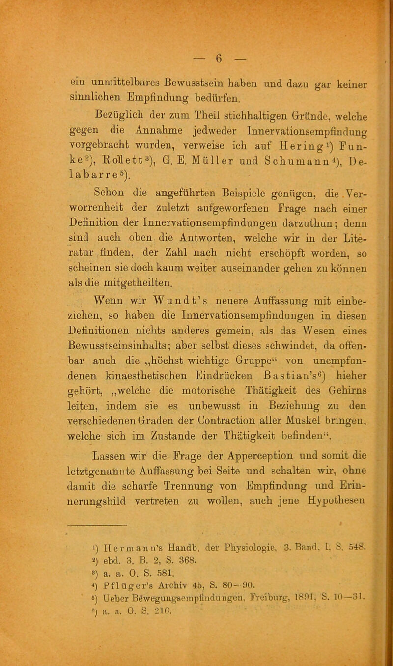 t- eiu unmittelbares Bewusstsein haben und dazu gar keiner sinnlichen Empfindung bedürfen. Bezüglich der zum Theil stichhaltigen Gründe, welche gegen die Annahme jedweder Innervationsempfindung vorgebracht wurden, verweise ich auf Heringi) Fun- ke ^), Eollett^), G.E. Müller und Schumann^), De- 1 a b a r r e 5). Schon die angeführten Beispiele genügen, die .Ver- worrenheit der zuletzt aufgeworfenen Frage nach einer Definition der Innervationsempfindungen darzuthun; denn sind auch oben die Antworten, welche wir in der Lite- ratur finden, der Zahl nach nicht erschöpft worden, so scheinen sie doch kaum weiter auseinander gehen zu können als die mitgetheilten. Wenn wir Wundt’s neuere Auffassung mit einbe- ziehen, so haben die Innervationsempfindungen in diesen Definitionen nichts anderes gemein, als das Wesen eines Bewusstseinsinhalts; aber selbst dieses schwindet, da offen- bar auch die ,,höchst wichtige Gruppe“ von unempfun- denen kinaesthetischen Eindrücken Bastian’s®) hieher gehört, „welche die motorische Thätigkeit des Gehirns leiten, indem sie es unbewusst in Beziehung zu den verschiedenen Graden der Contraction aller Muskel bringen, welche sich im Zustande der Thätigkeit befinden“. Lassen wir die Frage der Apperception und somit die letztgenannte Auffassung bei Seite und schalten wir, ohne damit die scharfe Trennung von Empfindung imd Erin- nerungsbild vertreten zu wollen, auch jene Hypothesen *) Herrn an ii’s Handb. der Physiologie, 3. Band, l, S. 548. 2) ebd. 3. B. 2, S. 368. 8) a. a. 0. S. 581. ■*) Pflüger’s Archiv 45, S. 80- 90. 6) Ueber BeweguugscinpfiuduIlgen, Freiburg, 1891, S. 10—31. o] a. a. 0. S. 216.