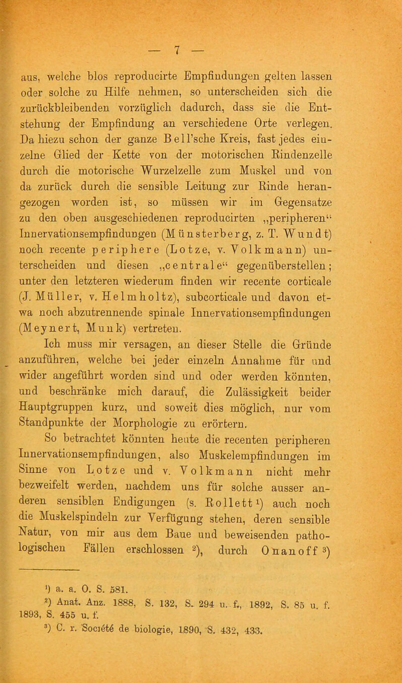 aus, welche blos reproducirte Empfindungen gelten lassen oder solche zu Hilfe nehmen, so unterscheiden sich die zurückbleibenden vorzüglich dadurch, dass sie die Ent- stehung der Empfindung an verschiedene Orte verlegen. Da hiezu schon der ganze Bell’sche Kreis, fast jedes ein- zelne Glied der Kette von der motorischen Eindenzelle durch die motorische Wurzelzelle zum Muskel und von da zurück durch die sensible Leitung zur Rinde heran- gezogeu worden ist, so müssen wir im Gegensätze zu den oben ausgeschiedenen reproducirten „peripheren“ lunervationsempfindungen (Münsterberg, z. T. Wundt) noch recente periphere (Lotze, v. Volkmann) un- terscheiden und diesen „centrale“ gegenüberstellen; nnter den letzteren wiederum finden wir recente corticale (J. Müller, V. Helm holtz), subcorticale und davon et- wa noch abzutrenneude spinale Innervationsempfindungeu (Meynert, Munk) vertreten. Ich muss mir versagen, an dieser Stelle die Gründe anzuführen, welche bei jeder einzeln Annahme für und wider angeführt worden sind und oder werden könnten, und beschränke mich darauf, die Zulässigkeit beider Hauptgruppen kurz, und soweit dies möglich, nur vom Standpunkte der Morphologie zu erörtern. So betrachtet könnten heute die recenten peripheren lunervationsempfindungen, also Muskelempfindungen im Sinne von Lotze und v. Volkmann nicht mehr bezweifelt werden, nachdem uns für solche ausser an- deren sensiblen Endigungen (s. Rolletti) auch noch die Muskelspindeln zur Verfügung stehen, deren sensible Natur, von mir aus dem Baue und beweisenden patho- logischen Fällen erschlossen 2)^ durch Onanoff^) *) a. a. 0. S. 581. 2) Anat. Anz. 1888, S. 132, S. 294 u. f„ 1892, S. 85 u. f. 1893, S. 455 u. f. 3) C. r. Societ4 de biologie, 1890, S. 432, 433.