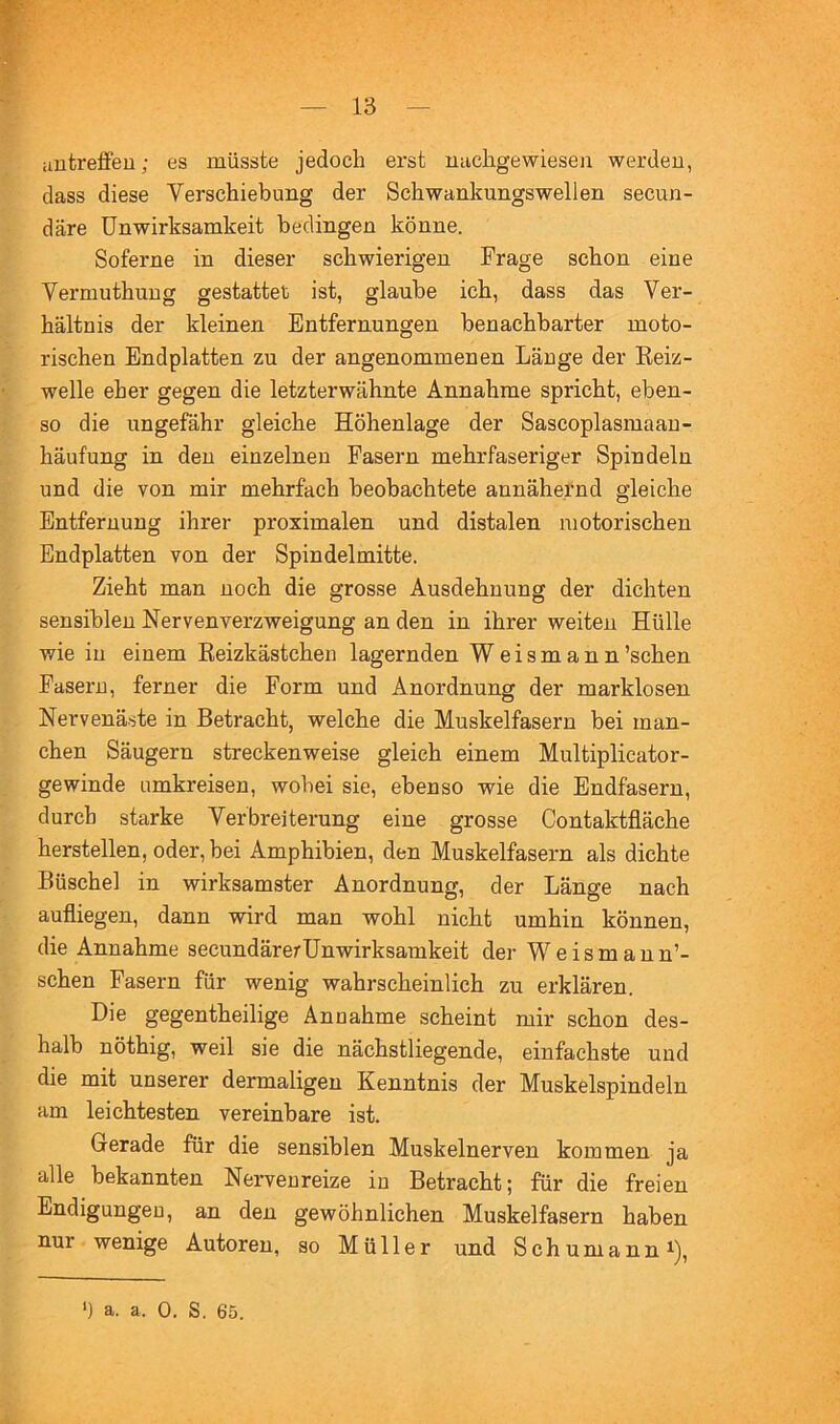 aufcreifeu; es müsste jedoch erst michgewiesen werden, dass diese Verschiebung der Schwankungswellen secun- däre Unwirksamkeit bedingen könne. Soferne in dieser schwierigen Frage schon eine Vermuthuug gestattet ist, glaube ich, dass das Ver- hältnis der kleinen Entfernungen benachbarter moto- rischen Endplatten zu der angenommenen Länge der Eeiz- welle eher gegen die letzterwähnte Annahme spricht, eben- so die ungefähr gleiche Höhenlage der Sascoplasmaan- häufung in den einzelnen Fasern mehrfaseriger Spindeln und die von mir mehrfach beobachtete annähernd gleiche Entfernung ihrer proximalen und distalen motorischen Endplatten von der Spindelmitte. Zieht man noch die grosse Ausdehnung der dichten sensiblen Nervenverzweigung an den in ihrer weiten Hülle wie in einem Reizkästchen lagernden Weismann’schen Fasern, ferner die Form und Anordnung der marklosen Nervenäste in Betracht, welche die Muskelfasern bei man- chen Säugern streckenweise gleich einem Multiplicator- gewinde umkreisen, wobei sie, ebenso wie die Endfasern, durch starke Verbreiterung eine grosse Contaktfläche hersteilen, oder, bei Amphibien, den Muskelfasern als dichte Büschel in wirksamster Anordnung, der Länge nach aufliegen, dann wird man wohl nicht umhin können, die Annahme secundärerUnwirksamkeit der W e i s m a u n’- schen Fasern für wenig wahrscheinlich zu erklären. Die gegentheilige Annahme scheint mir schon des- halb nöthig, weil sie die nächstliegende, einfachste und die mit unserer dermaligen Kenntnis der Muskelspindeln am leichtesten vereinbare ist. Gerade für die sensiblen Muskelnerven kommen ja alle bekannten Nervenreize in Betracht; für die freien Endigungen, an den gewöhnlichen Muskelfasern haben nur wenige Autoren, so Müller und Schumann ^),