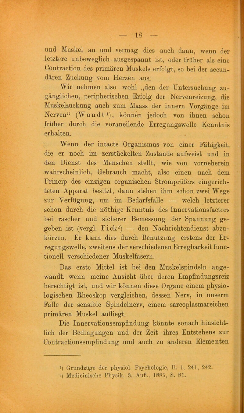 uucl Muskel an und vermag dies auch dann, wenn der letztere unbeweglich ausgespaunt ist, oder früher als eine Contraction des primären Muskels erfolgt, so bei der secuu- däreu Zuckung vom Herzen aus. Wir nehmen also wohl „den der Untersuchung zu- gänglichen, peripherischen Erfolg der IS ervenreizung, die Muskelzuckung auch zum Maass der Innern Vorgänge im Nerven“ (Wundt^), können jedoch von ihnen schon früher durch die voraneilende Erregungswelle Kenntnis erhalten. Wenn der intacte Organismus von einer Fähigkeit, die er noch im zerstückelten Zustande aufweist und in den Dienst des Menschen stellt, wie von vorneherein wahrscheinlich, Grebrauch macht, also einen nach dem Princip des einzigen organischen Stromprüfers eingerich- teten Apparat besitzt, dann stehen ihm schon zwei Wege zur Verfügung, um im Bedarfsfälle — welch letzterer schon durch die nöthige Kenntnis des Innervationsfactors bei rascher und sicherer Bemessung der Spannung ge- geben ist (vergl. Fick2) — den Nachrichtendienst abzu- kürzeu. Er kann dies durch Benutzung erstens der Er- regungswelle, zweitens der verschiedenen Erregbarkeit func- tioneil verschiedener Muskelfasern. Das erste Mittel ist bei den Muskelspindeln ange- wandt, wenn meine Ansicht über deren Empfindungsreiz berechtigt ist, und wir können diese Organe einem physio- logischen Rheoskop vergleichen, dessen Nerv, in unserm Falle der sensible Spindelnerv, einem sarcoplasmareichen primären Muskel aufiiegt. Die Innervationsempfinduug könnte sonach hinsicht- lich der Bedingungen und der Zeit ihres Entstehens zur Coutractionsempfindung und auch zu anderen Elementen ') Grundzüge der physiol. Psychologie, B. 1, 241, 242. -j Medicinische Physik, 3. Aufl.. 1885, S. 81. k