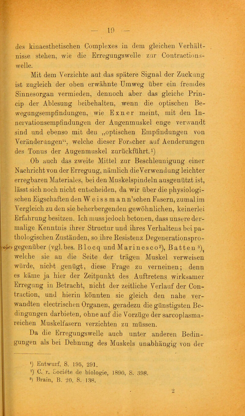 10 des kiuaestlietischen Complexes iu dem gleichen Verhält- nisse stehen, wie die Erregungswelle zur Contractions- welle. Mit dem Verzichte aut das spätere Signal der Zuckung ist zugleich der oben erwähnte Umweg über ein fremdes Sinnesorgan vermieden, dennoch aber das gleiche Prin- cip der Ablesung beibehalten, wenn die optischen Be- wegungsempfindungen, wie Exner meint, mit den In- nervationsempfindungen der Augenmuskel enge verwandt sind und ebenso mit den „optischen Empfindungen von Veränderungen“, welche dieser Forscher auf Aenderungen des Tonus der Augenmuskel zurückführtA) Ob auch das zweite Mittel zur Beschleunigung einer Nachricht von der Erregung, nämlich dieVerwendung leichter erregbaren Materiales, bei den Muskelspindeln ausgenützt ist, lässt sich noch nicht entscheiden, da wir über die physiologi- schen Eigschaften den Weissman n’schen Fasern, zumal im Vergleich zu den sie beherbergenden gewöhnlichen, keinerlei Erfahrung besitzen. Ich muss jedoch betonen, dass unsere der- malige Kenntnis ihrer Structurund ihres Verhaltens bei pa- thologischen Zuständen, so ihre Resistenz Degenerationspro- Vgegenüber (vgl.bes. Blocq und Marinesco^), Batten welche sie an die Seite der trägen Muskel verweisen würde, nicht genügt, diese Frage zu verneinen; denn es käme ja hier der Zeitpunkt des Auftretens wirksamer Erregung iu Betracht, nicht der zeitliche Verlauf der Con- traction, und hierin könnten sie gleich den nahe ver- wandten electrischen Organen, geradezu die günstigsten Be- dingungen darbieten, ohne auf die Vorzüge der sarcoplasma- reichen Muskelfasern verzichten zu müssen. Da die Erregungswelle auch unter anderen Bedin- gungen als bei Dehnung des Muskels unabhängig von der ') Entwurf, S. 195, 291. 2) C. r. Eociöte de biologie, 1890, S. 398. ä) Brain, B. 20, S. 138.