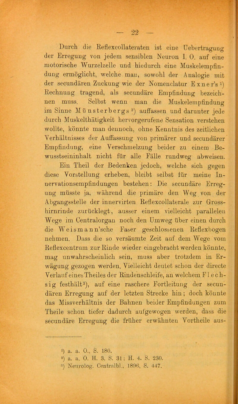 Durch die lieflexcollateraten ist eine üebertragung der Erregung von jedem sensiblen Neuron I. 0. auf eine motorische Wurzelzelle und hiedurch eine Muskelempfin- dung ermöglicht, welche mau, sowohl der Analogie mit der secundären Zuckung wie der Nomenclatur Exner’s^) Rechnung tragend, als secundäre Empfindung bezeich- nen muss. Selbst wenn man die Muskelempfindung im Sinne Münsterbergs 2) auffassen und darunter jede durch Muskelthätigkeit hervorgerufene Sensation verstehen wollte, könnte man dennoch, ohne Kenntnis des zeitlichen Verhältnisses der Auffassung von primärer und secundärer Empfindung, eine Verschmelzung beider zu einem Be- wusstseininhalt nicht für alle Fälle rundweg abweisen. Ein Theil der Bedenken jedoch, welche sich gegen diese Vorstellung erheben, bleibt selbst für meine In- nervationsempfindungen bestehen; Die secundäre Erreg- ung müsste ja, während die primäre den Weg von der Abgangsstelle der innervirten Reflexcollaterale zur Gross- hirnrinde zurücklegt, ausser einem vielleicht parallelen Wege im Centralorgau noch den Umweg über einen durch die Weismann’sche Faser geschlossenen Reflexbogen nehmen. Dass die so versäumte Zeit auf dem Wege vom Reflexcentrum zur Rinde wieder eingebracht werden könnte, mag unwahrscheinlich sein, muss aber trotzdem in Er- wägung gezogen werden. Vielleicht deutet schon der directe Verlauf eines Theiles der Rindenschleife, an welchem Flech- sig festhält3), auf eine raschere Fortleitung der secuu- dären Erregung auf der letzten Strecke hin; doch könnte das Missverhältnis der Bahnen beider Empfindungen zum Theile schon tiefer dadurch aufgewogen werden, dass die secundäre Erregung die früher erwähnten Vortheile aus- & >) a. a. 0., 8. 180. 2) a. a. 0. H. 3, S. 31; H. 4. 8. 230. ■'') Nenvolog-. Centrnlbl., 1800, 8. 447.