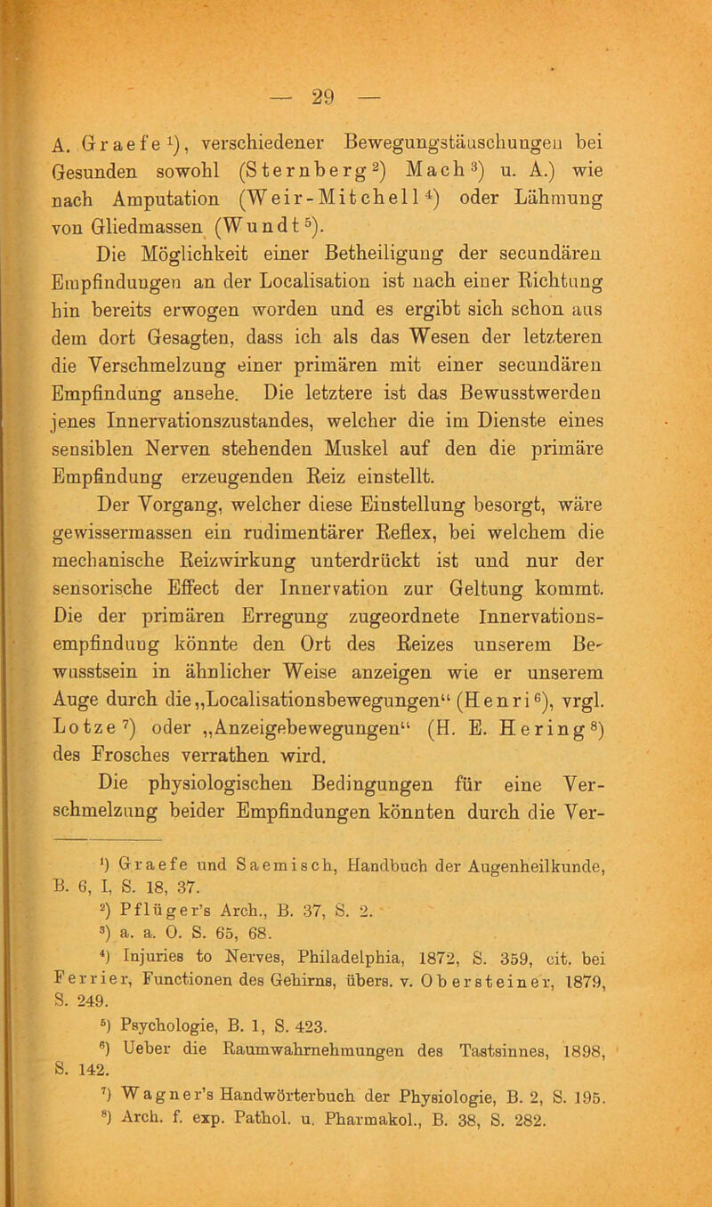 A, Graefe^), verschiedener Bewegungstäuschuugeu bei Gesunden sowohl (Sternberg 2) Mach^) u. A.) wie nach Amputation (Weir-Mitchell^) oder Lähmung von Gliedmassen (W u n d t ^). Die Möglichkeit einer Betheiliguug der secundären Empfindungen an der Localisation ist nach einer Richtung hin bereits erwogen worden und es ergibt sich schon aus dem dort Gesagten, dass ich als das Wesen der letzteren die Verschmelzung einer primären mit einer secundären Empfindung ansehe. Die letztere ist das Bewusstwerdeu jenes Innervationszustandes, welcher die im Dienste eines sensiblen Nerven stehenden Muskel auf den die primäre Empfindung erzeugenden Reiz einstellt. Der Vorgang, welcher diese Einstellung besorgt, wäre gewissermassen ein rudimentärer Reflex, bei welchem die mechanische Reizwirkung unterdrückt ist und nur der sensorische Efiect der Innervation zur Geltung kommt. Die der primären Erregung zugeordnete Innervations- empfind uug könnte den Ort des Reizes unserem Be^ wusstsein in ähnlicher Weise anzeigen wie er unserem Auge durch die„Localisationsbewegungen“ (Henri®), vrgl. Lotze^) oder „Anzeigebewegungen“ (H. E. Hering®) des Frosches verrathen wird. Die physiologischen Bedingungen für eine Ver- schmelzung beider Empfindungen könnten durch die Ver- Ü Graefe und Saemisch, Handbuch der Augenheilkunde, B. 6, I, S. 18, 37. 2) Pflüger’s Arch., B. 37, S. 2. 3) a. a. 0. S. 65, 68. B Injuries to Nerves, Philadelphia, 1872, S. 359, cit. hei Perrier, Functionen des Gehirns, übers, v. Ob er st einer, 1879, S. 249. s) Psychologie, B. 1, S. 423. ®) lieber die Raumwahrnehmungen des Tastsinnes, 1898, S. 142. B W a g n e r’s Handwörterbuch der Physiologie, B. 2, S. 195. *) Arch. f. exp. Pathol. u. Pharmakol., B. 38, S. 282.