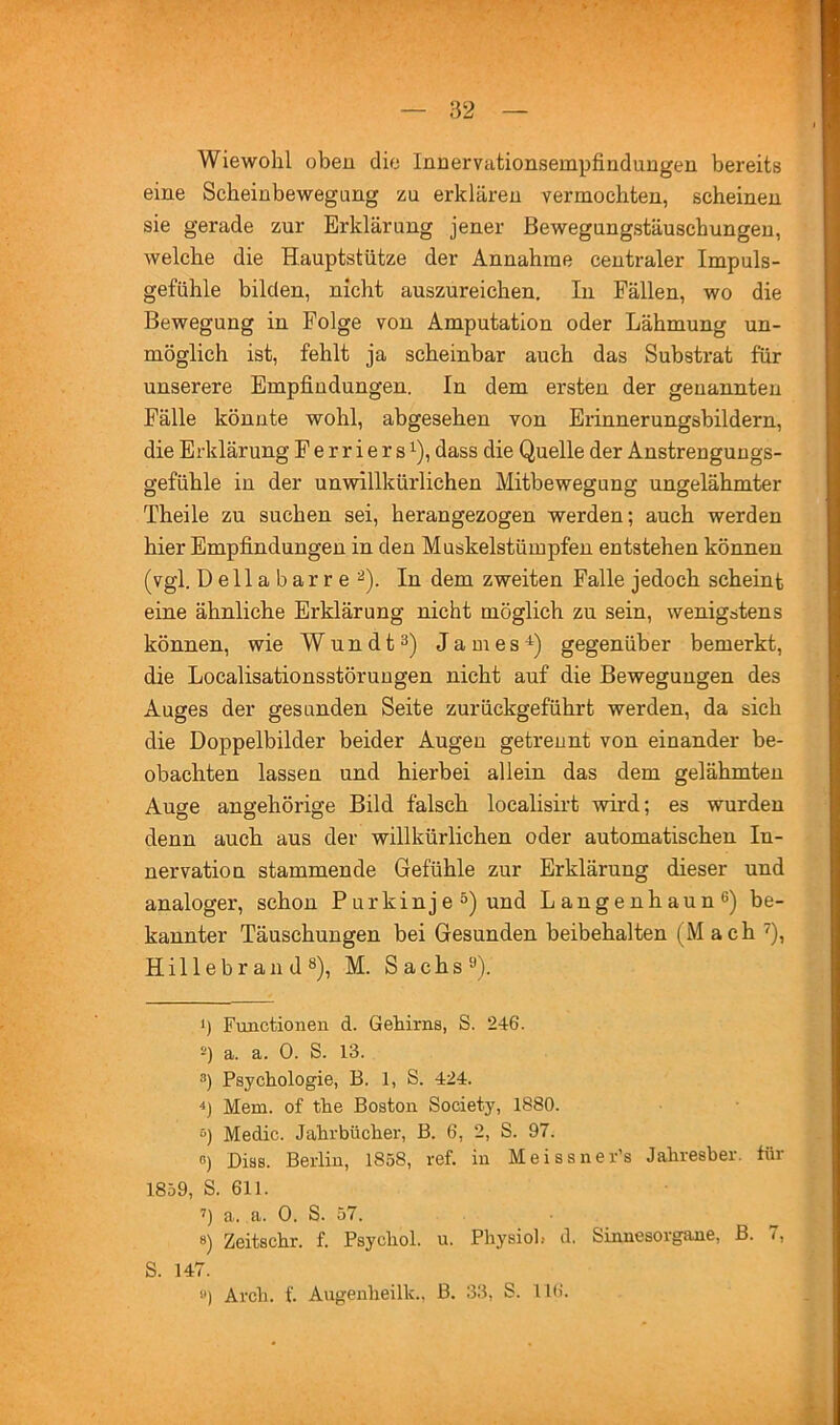 Wiewohl oben die Innervationsempfinduugen bereits eine Scbeinbewegung zu erklären vermocbten, scheinen sie gerade zur Erklärung jener ßewegungstäuscbungen, welche die Hauptstütze der Annahme centraler Impuls- gefühle bilden, nicht auszureichen. In Fällen, wo die Bewegung in Folge von Amputation oder Lähmung un- möglich ist, fehlt ja scheinbar auch das Substrat für unserere Empfindungen. In dem ersten der genannten Fälle könnte wohl, abgesehen von Erinnerungsbildern, die Erklärung Ferriers’^), dass die Quelle der Anstrengungs- gefühle in der unwillkürlichen Mitbewegung ungelähmter Theile zu suchen sei, herangezogen werden; auch werden hier Empfindungen in den Muskelstümpfen entstehen können (vgl. D e 11 a b a r r e In dem zweiten Falle jedoch scheint eine ähnliche Erklärung nicht möglich zu sein, wenigstens können, wie Wundt^) James-^) gegenüber bemerkt, die Localisationsstöruugen nicht auf die Bewegungen des Auges der gesunden Seite zurückgeführt werden, da sieh die Doppelbilder beider Augen getrennt von einander be- obachten lassen und hierbei allein das dem gelähmten Auge ungehörige Bild falsch loealisirt wird; es wurden denn auch aus der willkürlichen oder automatischen In- nervation stammende Gefühle zur Erklärung dieser und analoger, schon Purkinje^) und Langenhaun^) be- kannter Täuschungen bei Gesunden beibehalten (M ach ^), Hillebr an d 8), M. Sachs^). >) Functionen d. Gehirns, S. 246. 2) a. a. 0. S. 13. 3) Psychologie, B. 1, S. 424. ■t) Mem. of the Boston Society, 1880. “) Medic. Jahrbücher, B. 6, 2, S. 97. 0) Biss. Berlin, 1858, ref. in Meissner’s Jahresber. für 1859, S. 611. a, a. 0. S. 57. 8) Zeitschr. f. Psychol. u. Physioh d, Sinnesorgane, B. 7, S. 147. ») Arch. f. Augeiiheilk., B. 33, S. IHi.