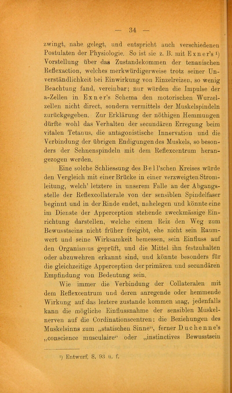 zwingt, nahe gelegt, und entspricht auch verschiedenen Postulaten der Physiologie. So ist sie z. li. mit Exner’s i) Vorstellung über das Zustandekommen der tenanischen Reflexaction, welches merkwürdigerweise trotz seiner Un- verständlichkeit bei Einwirkung von Einzelreizeu, so wenig Beachtung fand, vereinbar; nur würden die Impulse der a-Zellen in Exner’s Schema den motorischen Wurzel- zellen nicht direct, sondern vermittels der Muskelspindeln zurückgegeben. Zur Erklärung der nöthigen Hemmungen dürfte wohl das Verhalten der secundären Erregung beim vitalen Tetanus, die antagonistische Innervation und die Verbindung der übrigen Endigungendes Muskels, so beson- ders der Sehnenspindeln mit dem Reflexcentrum heran- gezogen werden. Eine solche Schliessung des Bel l’schen Kreises würde den Vergleich mit einer Brücke in einer verzweigten Strom- leitung, welch’ letztere in unserem Falle an der Abgangs- stelle der Reflexcollaterale von der sensiblen Spindelfaser beginnt und in der Rinde endet, nahelegen und könnte eine im Dienste der Apperception stehende zweckmässige Ein- richtung darstellen, welche einem Reiz den Weg zum Bewusstseins nicht früher freigibt, ehe nicht sein Raum- wert und seine Wirksamkeit bemessen, sein Einfluss auf den Organismus geprüft, und die Mittel ihn festzuhalten oder abzuwehren erkannt sind, und könnte besonders für die gleichzeitige Apperception der primären und secundären Empfindung von Bedeutung sein. Wie immer die Verbindung der Collateralen mit dem Reflexcentrum und deren anregende oder hemmende Wirkung auf das leztere zustande kommen mag, jedenfalls kann die mögliche Einflussnahme der sensiblen Muskel- nerven auf die Cordinationscentren: die Beziehungen des Muskelsinns zum „statischen Sinne“, ferner Duchenne’s „conscience musculaire“ oder „instinctives Bewusstsein