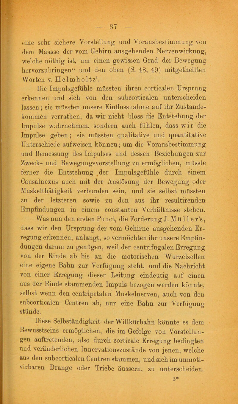 eine sehr sichere Vorstellung und Vorausbestimmuug von dem Maasse der vom Gehirn ausgehenden Nervenwirkung, welche nöthig ist, um einen gewissen Grad der Bewegung hervorzubringen“ und den oben (S. 48, 49) mitgetheilten Worten v. Helmholtz’. Die Impulsgefühle müsste u ihren corticalen Ursprung erkennen und sich von den subeoi'ticalen unterscheiden lassen; sie müssten unsere Einflussnahme auf ihr Zustande- kommen verratheu, da wir nicht bloss die Entstehung der Impulse wahrnehmen, sondern auch fühlen, dass wir die Impulse geben; sie müssten qualitative und quantitative Unterschiede aufweisen können; um die Vorausbestimmung und Bemessung des Impulses und dessen Beziehungen zur Zweck- und Bewegungsvorstellung zu ermöglichen, müsste fermer die Entstehung ,der Impulsgefühle durch einem Causalnexus auch mit der Auslösung der Bewegung oder Muskelthätigkeit verbunden sein, und sie selbst müssten zu der letzteren sowie zu den aus ihr resultirenden Empfindungen in einem constanten Verhältnisse stehen. Was nun den ersten Punct, die Forderung J. M ü 11 e r’s, dass wir den Ursprung der vom Gehirne ausgehenden Er- regungerkennen, anlangt, so vermöchten ihr unsere Empfin- dungen darum zu genügen, weil der centrifugalen Erregung von der Binde ab bis an die motorischen Wurzelzellen eine eigene Bahn zur Verfügung steht, und die Nachricht von einer Erregung dieser Leitung eindeutig auf einen aus der Binde stammenden Impuls bezogen werden könnte, selbst wenn den centripetalen Muskelnerven, auch von den subcorticalen Centren ab, nur eine Bahn zur Verfügung stünde. Diese Selbständigkeit der Willkürbahn könnte es dem • Bewusstseins ermöglichen, die im Gefolge von Vorstellun- gen auftretenden, also durch corticale Erregung bedingten und veränderlichen Innervationszustände von jenen, welche aus den subcorticalen Centren stammen, und sich im unmoti- virbaren Drange oder Triebe äussern, zu unterscheiden. 3*