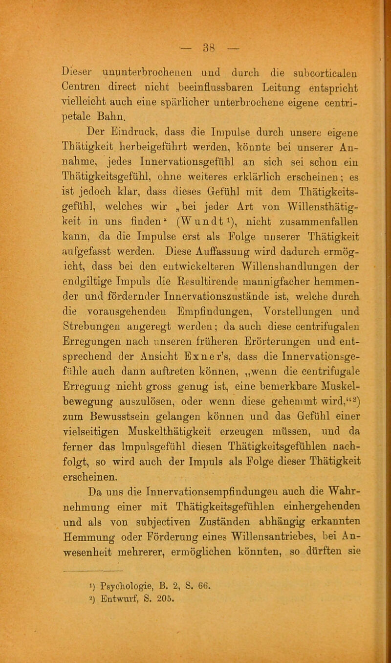 Dieser uuuuterbrocheiieu und durch die subcortiealeu Centren direct nicht beeinflussbaren Leitung entspricht vielleicht auch eine spärlicher unterbrochene eigene centri- petale Bahn. Der Eindruck, dass die Impulse durch unsere eigene Thätigkeit herbeigeführt werden, könnte bei unserer An- nahme, jedes Innervationsgefühl an sich sei schon ein Thätigkeitsgefühl, ohne weiteres erklärlich erscheinen; es ist jedoch klar, dass dieses Gefühl mit dem Thätigkeits- gefühl, welches wir „bei jeder Art von Willensthätig- keit in uns finden“ (Wundt^), nicht zusammenfallen kann, da die Impulse erst als Eolge unserer Thätigkeit aufgefasst werden. Diese Auffassung wird dadurch ermög- icht, dass bei den entwickelteren Willenshandlungen der endgiltige Impuls die Eesultirende mannigfacher hemmen- der und fördernder Innervationszustände ist, welche durch die vorausgehenden Empfindungen, Vorstellungen und Strebungen angeregt werden; da auch diese centrifugaleu Erregungen nach unseren früheren Erörterungen und ent- sprechend der Ansicht Exner’s, dass die Innervationsge- fiihle auch dann auftreten können, ,,wenn die ceutrifugale Erregung nicht gross genug ist, eine bemerkbare Muskel- bewegung auszulösen, oder wenn diese gehemmt wird,“ 2) zum Bewusstsein gelangen können und das Gefühl einer vielseitigen Muskelthätigkeit erzeugen müssen, und da ferner das Impulsgefühl diesen Thätigkeitsgefühlen nach- folgt, so wird auch der Impuls als Eolge dieser Thätigkeit erscheinen. Da uns die Innervationsempfindungeu auch die Wahr- nehmung einer mit Thätigkeitsgefühlen einhergehenden und als von subjectiven Zuständen abhängig erkannten Hemmung oder Eörderung eines Willensantriebes, bei An- wesenheit mehrerer, ermöglichen könnten, so dürften sie ') Psychologie, B. 2, S. 66. ■•') Entwurf, S. 205.