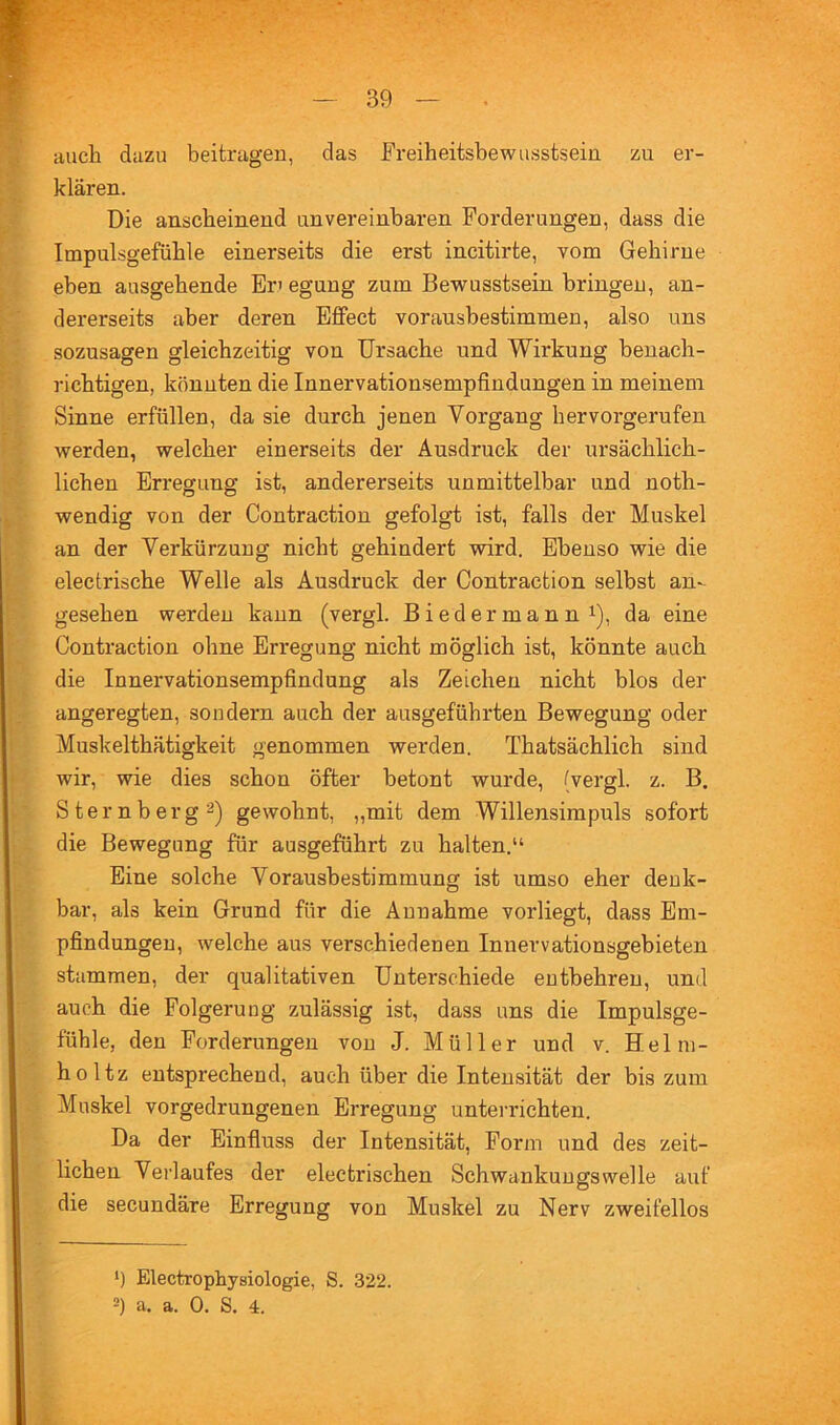 auch dazu beitragen, das Freiheitsbewusstsein zu er- klären. Die anscheinend unvereinbaren Forderungen, dass die Impulsgefühle einerseits die erst incitirte, vom Gehirne eben ausgehende Eri egung zum Bewusstsein bringen, an- dererseits aber deren Effect vorausbestimmen, also uns sozusagen gleichzeitig von Ursache und Wirkung benach- richtigen, könnten die Innervationsempfindungen in meinem Sinne erfüllen, da sie durch jenen Vorgang hervorgerufen werden, welcher einerseits der Ausdruck der ursächlich- lichen Erregung ist, andererseits unmittelbar und noth- wendig von der Contraction gefolgt ist, falls der Muskel an der Verkürzung nicht gehindert wird. Ebenso wie die electrische Welle als Ausdruck der Contraction selbst an- gesehen werden kann (vergl. Biedermann i), da eine Contraction ohne Erregung nicht möglich ist, könnte auch die Innervationsempfindung als Zeichen nicht blos der angeregten, sondern auch der ausgeführten Bewegung oder Muskelthätigkeit genommen werden. Thatsächlich sind wir, wie dies schon öfter betont wurde, (vergl. z. B. Sternberg2) gewohnt, „mit dem Willensimpuls sofort die Bewegung für ausgeführt zu halten.“ Eine solche Vorausbestimmung ist umso eher denk- bar, als kein Grund für die Annahme vorliegt, dass Em- pfindungen, welche aus verschiedenen Innervationsgebieten stammen, der qualitativen Unterschiede entbehren, und auch die Folgerung zulässig ist, dass uns die Impulsge- fühle, den Forderungen von J. Müller und v. Helm- holtz entsprechend, auch über die Intensität der bis zum Muskel vorgedrungenen Erregung untei’richten. Da der Einfluss der Intensität, Form und des zeit- lichen Verlaufes der electrischen Schwankungswelle auf die secundäre Erregung von Muskel zu Nerv zweifellos ‘) Electrophysiologie, S. 322. =) a. a. 0. S. 4.