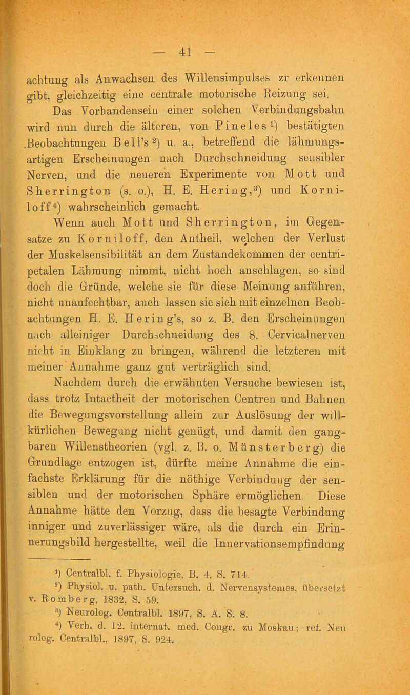 ' y achtung als Anwachsen des Willensimpulses zr erkennen gibt, gleichzeitig eine centrale motorische Reizung sei. Das Vorhandenseiu einer solchen Verbindungsbahn wird nun durch die älteren, von P i n e 1 e s i) bestätigten .Beobachtungen Bell’s^) u. a., betreflPend die lähmungs- artigen Erscheinungen nach Durchschneidung sensibler Nerven, und die neueren Experimente von Mott und Sherrington (s. o.), H. E. Hering,3) und Korni- loff* *) wahrscheinlich gemacht. Wenn auch Mott und Sherrington, itn Gegen- sätze zu Korniloff, den Äntheil, welchen der Verlust der Muskelsensibilität an dem Zustandekommen der centri- petalen Lähmung nimmt, nicht hoch anschlageji, so sind doch die Gründe, welche sie für diese Meinung anführen, nicht unanfechtbar, auch lassen sie sich mit einzelnen Beob- achtungen H. E. Hering’s, so z. B. den Erscheinungen nach alleiniger Durch.-^chneidung des 8. Cervicalnerven nicht in Einklang zu bringen, während die letzteren mit meiner Annahme ganz gut verträglich sind. Nachdem durch die erwähnten Versuche bewiesen ist, dass trotz Intactheit der motorischen Centren und Bahnen die Bewegungsvorstellung allein zur Auslösung der will- kürlichen Bewegung nicht genügt, und damit den gang- baren Willenstheorien (vgl. z. B. o. Münsterberg) die Grundlage entzogen ist, dürfte meine Annahme die ein- fachste Erklärung für die nöthige Vei’binduug der sen- siblen und der motorischen Sphäre ermöglichen. Diese Annahme hätte den Vorzug, dass die besagte Verbindung inniger und zuverlässiger wäre, als die durch ein Erin- nerungsbild hergestellte, weil die Inuervationsempfindung ‘) Centralbl. f. Physiologie, B. 4, S. 714. • Physiol. u. path. Untersuch, d. Nervensystemes, übersetzt ■ V. Romberg, 1832, S. 59. 3) Neurolog. Centralbl. 1897, S. A. S. 8. ' ( '*) Verh. d. 12. Internat, med. Congr. zu Moskau; ret. Neu rolog. Centralbl., 1897, S. 924.