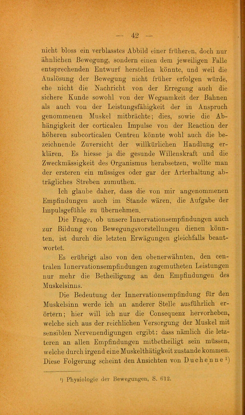 niclit bloss ein verblasstes Abbild einer früheren, doch nur ähnlichen Bewegung, sondern einen dem jeweiligen Falle entsprechenden Entwurf herstellen könnte, und weil die Auslösung der Bewegung nicht früher erfolgen würde, ehe nicht die Nachricht von der Erregung auch die sichere Kunde sowohl von der Wegsamkeit der Bahnen als auch von der Leistungsfähigkeit der in Anspruch genommenen Muskel mitbrächte; dies, sowie die Ab- hängigkeit der corticalen Impulse von der Keaction der höheren subcortiealen Centren könnte wohl auch die be- zeichnende Zuversicht der willkürlichen Handlung er- klären. Es hiesse ja die gesunde Willenskraft und die Zweckmässigkeit des Organismus herabsetzen, wollte man der ersteren ein müssiges oder gar der Arterhaltung ab- trägliches Streben zumuthen. Ich glaube daher, dass die von mir angenommenen Empfindungen auch im Stande wären, die Aufgabe der Impulsgefühle zu übernehmen. Die Frage, ob unsere Innervationsempfindungen auch zur Bildung von Bewegungsvorstellungen dienen könn- ten, ist durch die letzten Erwägungen gleichfalls beant- wortet. Es erübrigt also von den obenerwähnten, den cen- tralen lunervationsempfindungen zugemutheten Leistungen nur mehr die Betheiligung an den Empfindungen des Muskelsinus. Die Bedeutung der Innervationsempfindung für den Muskelsinn werde ich an anderer Stelle ausführlich er- örtern; hier will ich nur die Consequenz hervorheben, welche sich aus der reichlichen Versorgung der Muskel mit sensiblen Nervenendigungen ergibt: dass nämlich die letz- teren an allen Empfindungen mitbetheiligt sein müssen, welche durch irgend eine Muskelthätigkeit zustande kommen. Diese Folgerung scheint den Ansichten von Duchenne I) Physiologie der Bewegungen, S. (il2.