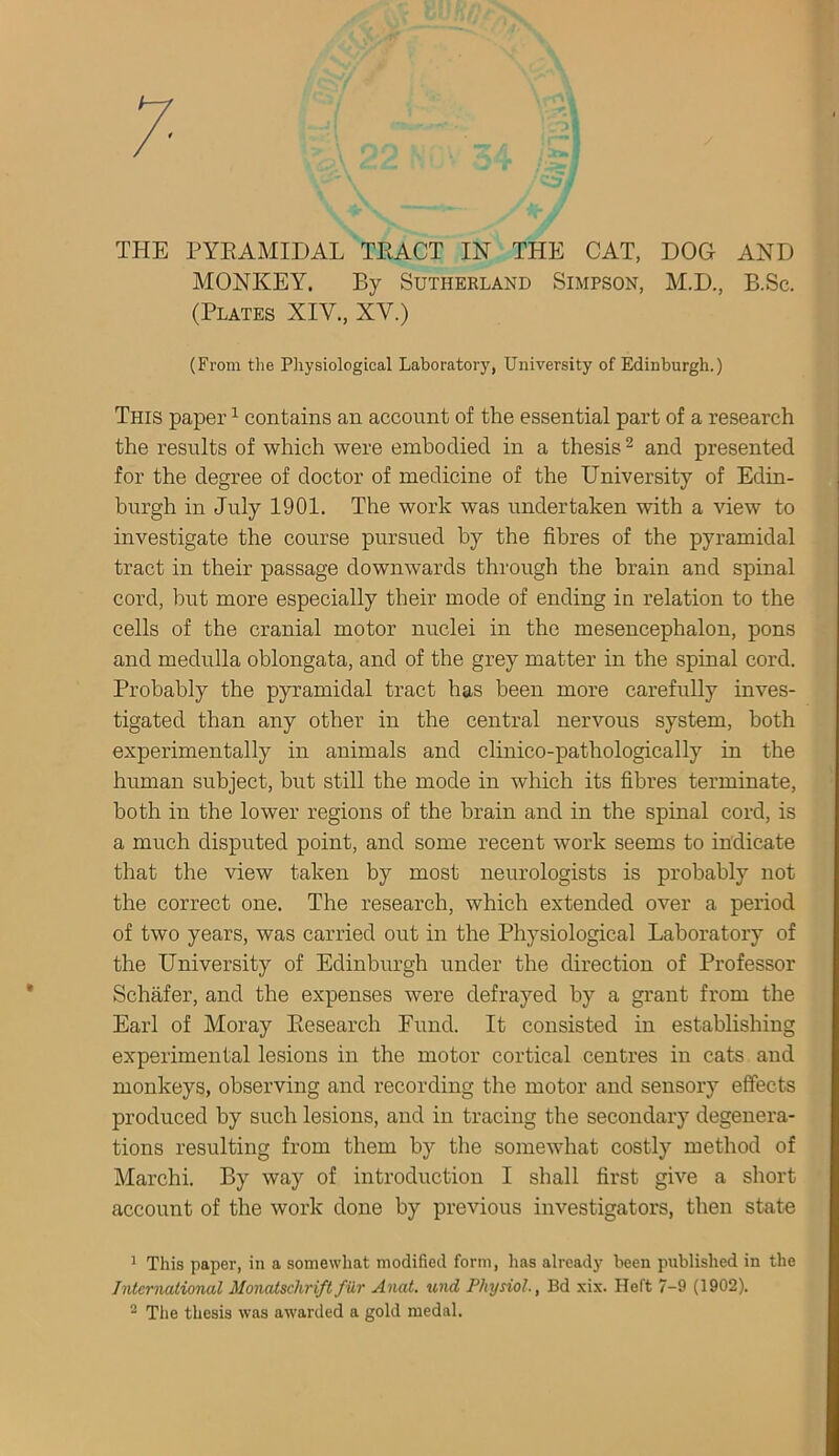 THE PYEAMIDAL TEACT IN THE CAT, DOG AND MONKEY. By Sutherland Simpson, M.D., B.Sc. (Plates XIV., XV.) (From the Physiological Laboratory, University of Edinburgh.) This paper1 contains an account of the essential part of a research the results of which were embodied in a thesis2 and presented for the degree of doctor of medicine of the University of Edin- burgh in July 1901. The work was undertaken with a view to investigate the course pursued by the fibres of the pyramidal tract in their passage downwards through the brain and spinal cord, but more especially their mode of ending in relation to the cells of the cranial motor nuclei in the mesencephalon, pons and medulla oblongata, and of the grey matter in the spinal cord. Probably the pyramidal tract has been more carefully inves- tigated than any other in the central nervous system, both experimentally in animals and clinico-pathologically in the human subject, but still the mode in which its fibres terminate, both in the lower regions of the brain and in the spinal cord, is a much disputed point, and some recent work seems to indicate that the view taken by most neurologists is probably not the correct one. The research, which extended over a period of two years, was carried out in the Physiological Laboratory of the University of Edinburgh under the direction of Professor Schafer, and the expenses were defrayed by a grant from the Earl of Moray Besearch Fund. It consisted in establishing experimental lesions in the motor cortical centres in cats and monkeys, observing and recording the motor and sensory effects produced by such lesions, and in tracing the secondary degenera- tions resulting from them by the somewhat costly method of Marchi. By way of introduction I shall first give a short account of the work done by previous investigators, then state 1 This paper, in a somewhat modified form, has already been published in the International Monatschriftfilr Anat. und Physiol., Bd xix. Heft 7-9 (1902).