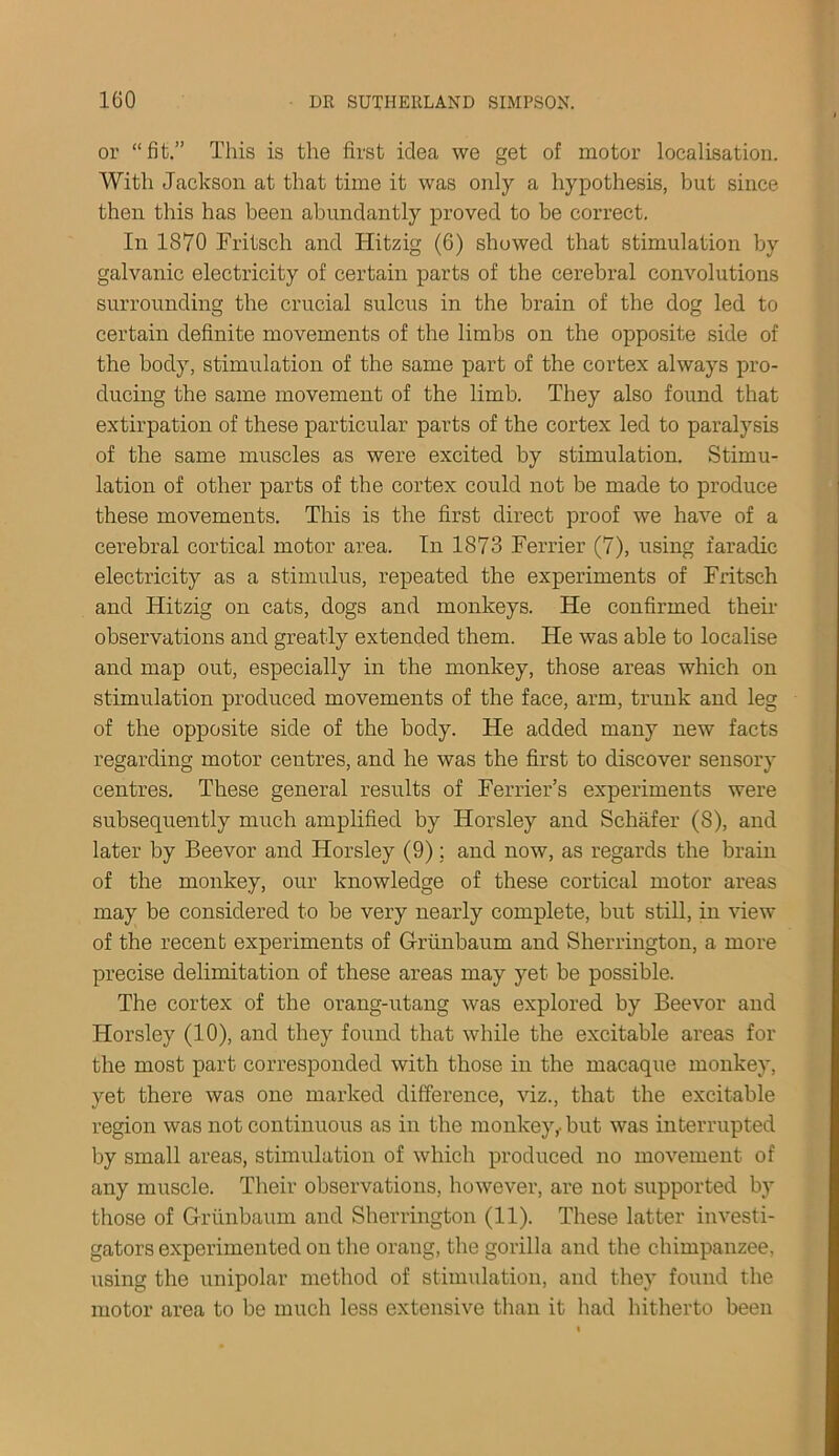 or “fit.” This is the first idea we get of motor localisation. With Jackson at that time it was only a hypothesis, but since then this has been abundantly proved to be correct. In 1870 Fritsch and Hitzig (6) showed that stimulation by galvanic electricity of certain parts of the cerebral convolutions surrounding the crucial sulcus in the brain of the dog led to certain definite movements of the limbs on the opposite side of the body, stimulation of the same part of the cortex always pro- ducing the same movement of the limb. They also found that extirpation of these particular parts of the cortex led to paralysis of the same muscles as were excited by stimulation. Stimu- lation of other parts of the cortex could not be made to produce these movements. This is the first direct proof we have of a cerebral cortical motor area. In 1873 Ferrier (7), using faradic electricity as a stimulus, repeated the experiments of Fritsch and Hitzig on cats, dogs and monkeys. He confirmed their observations and greatly extended them. He was able to localise and map out, especially in the monkey, those areas which on stimulation produced movements of the face, arm, trunk and leg of the opposite side of the body. He added many new facts regarding motor centres, and he was the first to discover sensory centres. These general results of Ferrier’s experiments were subsequently much amplified by Horsley and Schafer (8), and later by Beevor and Horsley (9); and now, as regards the brain of the monkey, our knowledge of these cortical motor areas may be considered to be very nearly complete, but still, in view of the recent experiments of Griinbaum and Sherrington, a more precise delimitation of these areas may yet be possible. The cortex of the orang-utang was explored by Beevor and Horsley (10), and they found that while the excitable areas for the most part corresponded with those in the macaque monkey, yet there was one marked difference, viz., that the excitable region was not continuous as in the monkey,-but was interrupted by small areas, stimulation of which produced no movement of any muscle. Their observations, however, are not supported by those of Griinbaum and Sherrington (11). These latter investi- gators experimented on the orang, the gorilla and the chimpanzee, using the unipolar method of stimulation, and they found the motor area to be much less extensive than it had hitherto been